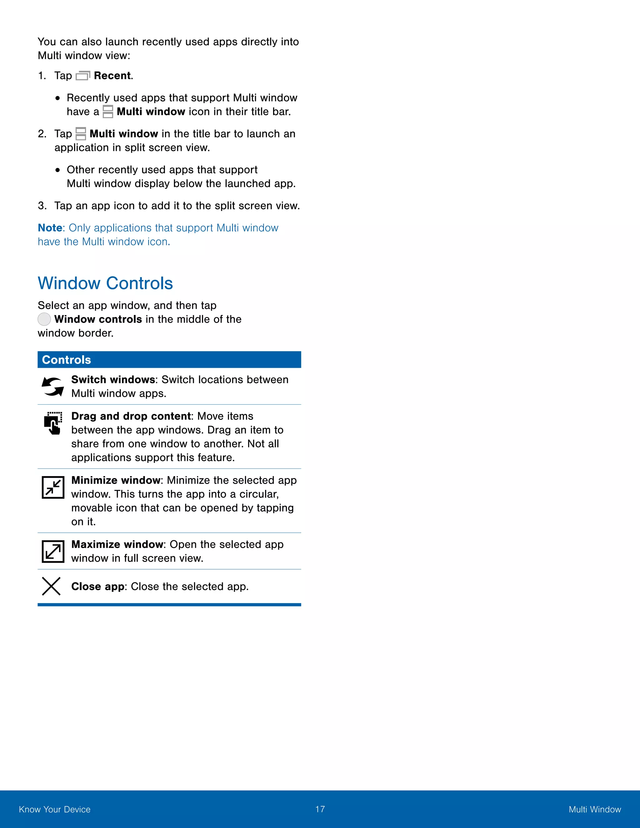 17 Multi WindowKnow Your Device
You can also launch recently used apps directly into
Multi window view:
1.	 Tap  Recent.
•	Recently used apps that support Multi window
have a Multi window icon in their title bar.
2.	 Tap Multi window in the title bar to launch an
application in split screen view.
•	Other recently used apps that support
Multi window display below the launched app.
3.	 Tap an app icon to add it to the split screen view.
Note: Only applications that support Multi window
have the Multi window icon.
Window Controls
Select an app window, and then tap
 Window controls in the middle of the
window border.
Controls
Switch windows: Switch locations between
Multi window apps.
Drag and drop content: Move items
between the app windows. Drag an item to
share from one window to another. Not all
applications support this feature.
Minimize window: Minimize the selected app
window. This turns the app into a circular,
movable icon that can be opened by tapping
on it.
Maximize window: Open the selected app
window in full screen view.
Close app: Close the selected app.
 