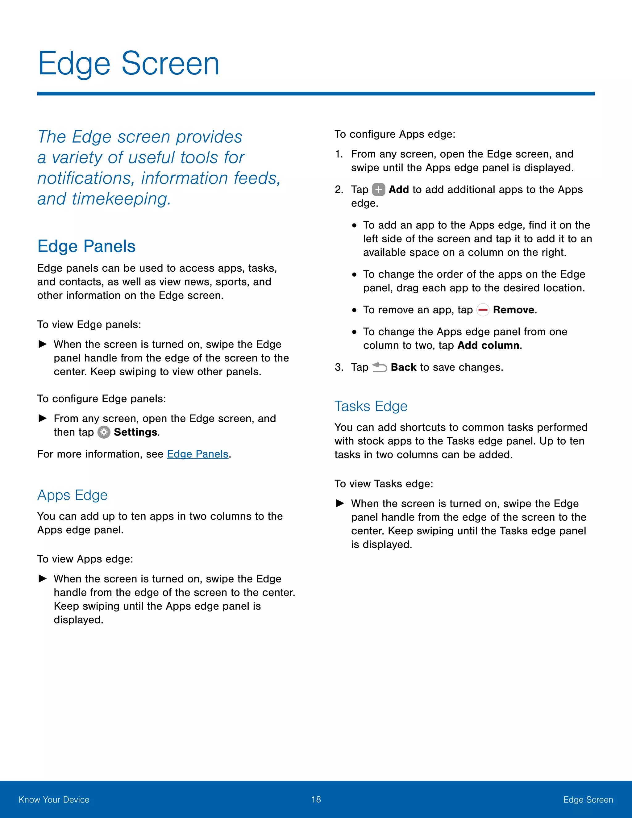 18 Edge ScreenKnow Your Device
Edge Screen
The Edge screen provides
a variety of useful tools for
notifications, information feeds,
and timekeeping.
Edge Panels
Edge panels can be used to access apps, tasks,
and contacts, as well as view news, sports, and
other information on the Edge screen.
To view Edge panels:
►► When the screen is turned on, swipe the Edge
panel handle from the edge of the screen to the
center. Keep swiping to view other panels.
To configure Edge panels:
►► From any screen, open the Edge screen, and
then tap  Settings.
For more information, see Edge Panels.
Apps Edge
You can add up to ten apps in two columns to the
Apps edge panel.
To view Apps edge:
►► When the screen is turned on, swipe the Edge
handle from the edge of the screen to the center.
Keep swiping until the Apps edge panel is
displayed.
To configure Apps edge:
1.	 From any screen, open the Edge screen, and
swipe until the Apps edge panel is displayed.
2.	 Tap   Add to add additional apps to the Apps
edge.
•	To add an app to the Apps edge, find it on the
left side of the screen and tap it to add it to an
available space on a column on the right.
•	To change the order of the apps on the Edge
panel, drag each app to the desired location.
•	To remove an app, tap Remove.
•	To change the Apps edge panel from one
column to two, tap Add column.
3.	 Tap Back to save changes.
Tasks Edge
You can add shortcuts to common tasks performed
with stock apps to the Tasks edge panel. Up to ten
tasks in two columns can be added.
To view Tasks edge:
►► When the screen is turned on, swipe the Edge
panel handle from the edge of the screen to the
center. Keep swiping until the Tasks edge panel
is displayed.
 