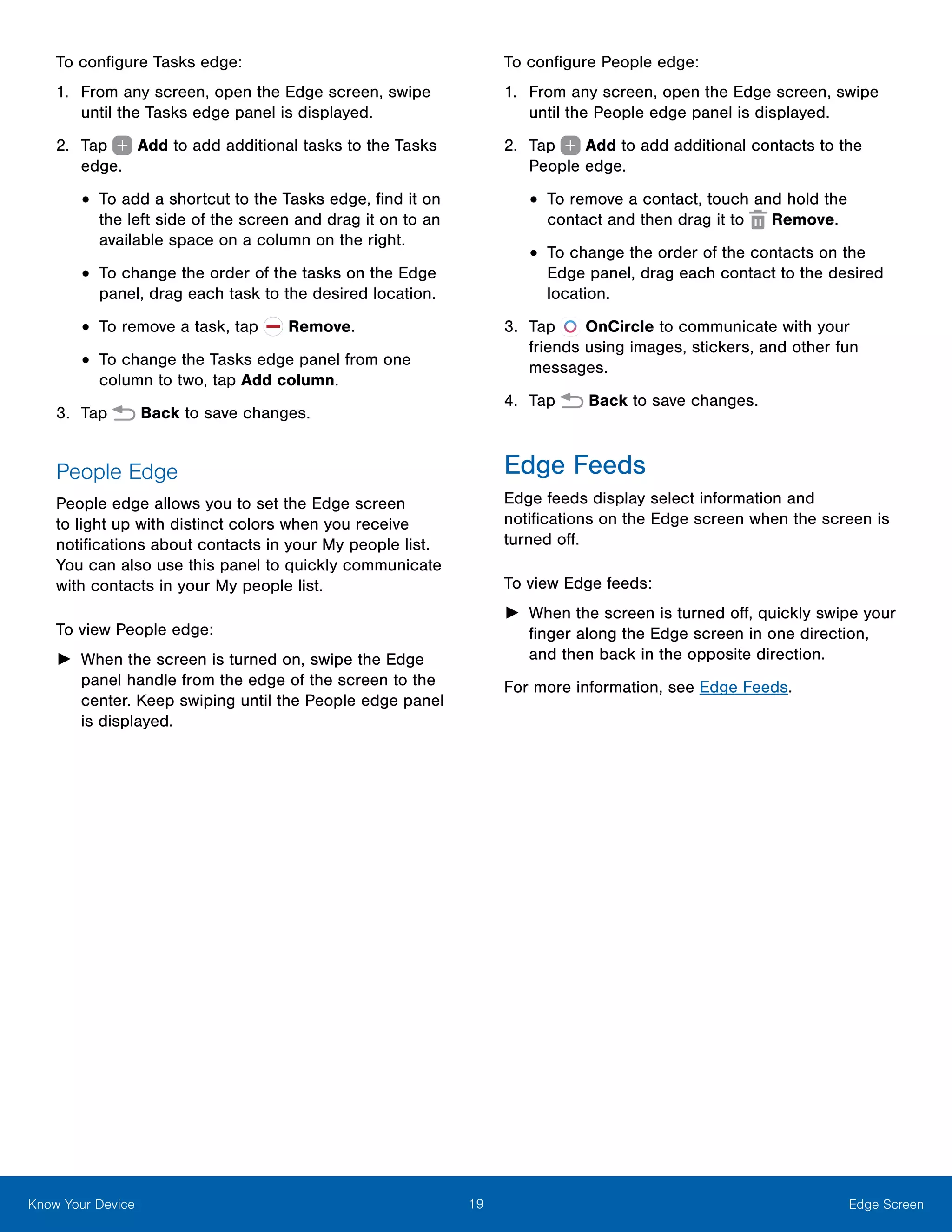 19 Edge ScreenKnow Your Device
To configure Tasks edge:
1.	 From any screen, open the Edge screen, swipe
until the Tasks edge panel is displayed.
2.	 Tap   Add to add additional tasks to the Tasks
edge.
•	To add a shortcut to the Tasks edge, find it on
the left side of the screen and drag it on to an
available space on a column on the right.
•	To change the order of the tasks on the Edge
panel, drag each task to the desired location.
•	To remove a task, tap Remove.
•	To change the Tasks edge panel from one
column to two, tap Add column.
3.	 Tap Back to save changes.
People Edge
People edge allows you to set the Edge screen
to light up with distinct colors when you receive
notifications about contacts in your My people list.
You can also use this panel to quickly communicate
with contacts in your My people list.
To view People edge:
►► When the screen is turned on, swipe the Edge
panel handle from the edge of the screen to the
center. Keep swiping until the People edge panel
is displayed.
To configure People edge:
1.	 From any screen, open the Edge screen, swipe
until the People edge panel is displayed.
2.	 Tap   Add to add additional contacts to the
People edge.
•	To remove a contact, touch and hold the
contact and then drag it to Remove.
•	To change the order of the contacts on the
Edge panel, drag each contact to the desired
location.
3.	 Tap OnCircle to communicate with your
friends using images, stickers, and other fun
messages.
4.	 Tap Back to save changes.
Edge Feeds
Edge feeds display select information and
notifications on the Edge screen when the screen is
turned off.
To view Edge feeds:
►► When the screen is turned off, quickly swipe your
finger along the Edge screen in one direction,
and then back in the opposite direction.
For more information, see Edge Feeds.
 