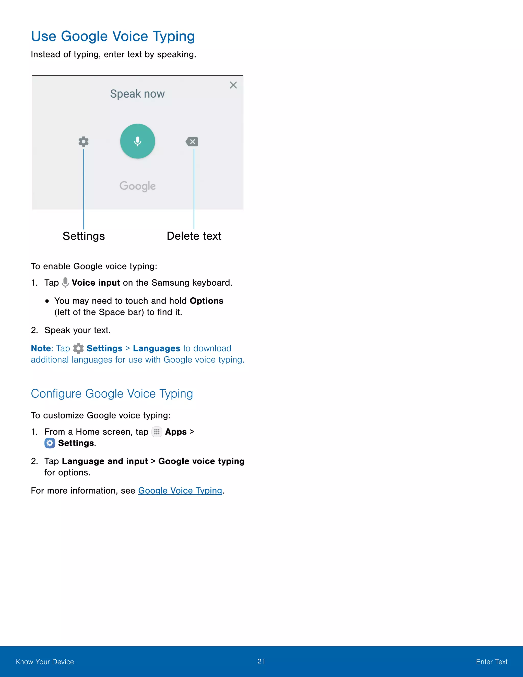 21 Enter TextKnow Your Device
Use Google Voice Typing
Instead of typing, enter text by speaking.
Settings Delete text
To enable Google voice typing:
1.	 Tap Voice input on the Samsung keyboard.
•	You may need to touch and hold Options
(left of the Space bar) to find it.
2.	 Speak your text.
Note: Tap Settings > Languages to download
additional languages for use with Google voice typing.
Configure Google Voice Typing
To customize Google voice typing:
1.	 From a Home screen, tap Apps >
 Settings.
2.	 Tap Language and input > Google voice typing
for options.
For more information, see Google Voice Typing.
 