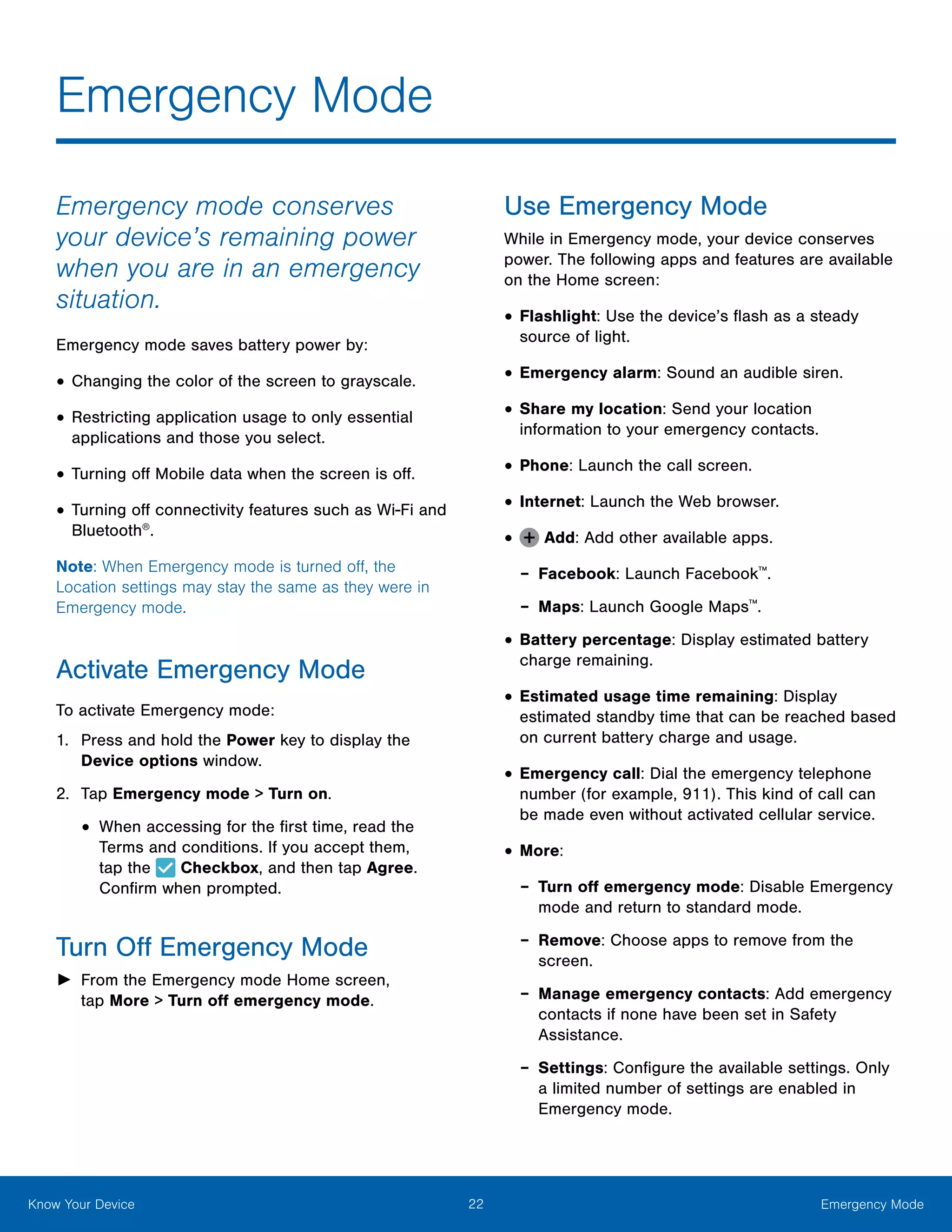 22 Emergency ModeKnow Your Device
Emergency Mode
Emergency mode conserves
your device’s remaining power
when you are in an emergency
situation.
Emergency mode saves battery power by:
•	Changing the color of the screen to grayscale.
•	Restricting application usage to only essential
applications and those you select.
•	Turning off Mobile data when the screen is off.
•	Turning off connectivity features such as Wi‑Fi and
Bluetooth®
.
Note: When Emergency mode is turned off, the
Location settings may stay the same as they were in
Emergency mode.
Activate Emergency Mode
To activate Emergency mode:
1.	 Press and hold the Power key to display the
Device options window.
2.	 Tap Emergency mode > Turn on.
•	When accessing for the first time, read the
Terms and conditions. If you accept them,
tap the Checkbox, and then tap Agree.
Confirm when prompted.
Turn Off Emergency Mode
►► From the Emergency mode Home screen,
tap More > Turn off emergency mode.
Use Emergency Mode
While in Emergency mode, your device conserves
power. The following apps and features are available
on the Home screen:
•	Flashlight: Use the device’s flash as a steady
source of light.
•	Emergency alarm: Sound an audible siren.
•	Share my location: Send your location
information to your emergency contacts.
•	Phone: Launch the call screen.
•	Internet: Launch the Web browser.
•	 Add: Add other available apps.
-- Facebook: Launch Facebook™
.
-- Maps: Launch Google Maps™
.
•	Battery percentage: Display estimated battery
charge remaining.
•	Estimated usage time remaining: Display
estimated standby time that can be reached based
on current battery charge and usage.
•	Emergency call: Dial the emergency telephone
number (for example, 911). This kind of call can
be made even without activated cellular service.
•	More:
-- Turn off emergency mode: Disable Emergency
mode and return to standard mode.
-- Remove: Choose apps to remove from the
screen.
-- Manage emergency contacts: Add emergency
contacts if none have been set in Safety
Assistance.
-- Settings: Configure the available settings. Only
a limited number of settings are enabled in
Emergency mode.
 
