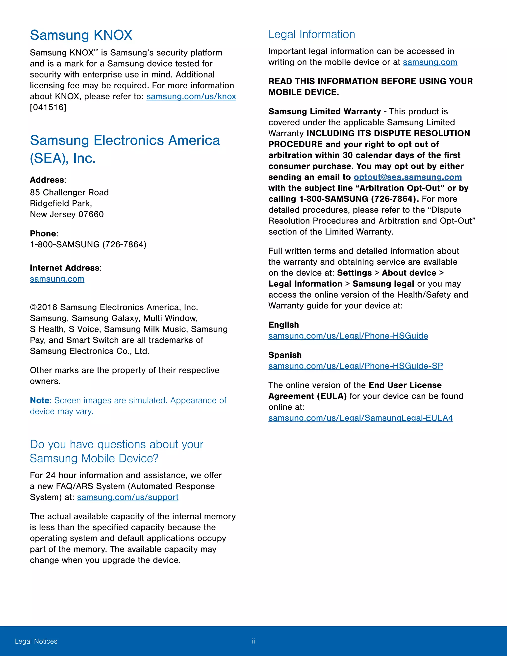 iiLegal Notices
Samsung KNOX
Samsung KNOX™
is Samsung’s security platform
and is a mark for a Samsung device tested for
security with enterprise use in mind. Additional
licensing fee may be required. For more information
about KNOX, please refer to: samsung.com/us/knox
[041516]
Samsung Electronics America
(SEA), Inc.
Address:
85 Challenger Road
Ridgefield Park,
New Jersey 07660
Phone:
1-800-SAMSUNG (726-7864)
Internet Address:
samsung.com
©2016 Samsung Electronics America, Inc.
Samsung, Samsung Galaxy, Multi Window,
S Health, S Voice, Samsung Milk Music, Samsung
Pay, and Smart Switch are all trademarks of
Samsung Electronics Co., Ltd.
Other marks are the property of their respective
owners.
Note: Screen images are simulated. Appearance of
device may vary.
Do you have questions about your
Samsung Mobile Device?
For 24 hour information and assistance, we offer
a new FAQ/ARS System (Automated Response
System) at: samsung.com/us/support
The actual available capacity of the internal memory
is less than the specified capacity because the
operating system and default applications occupy
part of the memory. The available capacity may
change when you upgrade the device.
Legal Information
Important legal information can be accessed in
writing on the mobile device or at samsung.com
READ THIS INFORMATION BEFORE USING YOUR
MOBILE DEVICE.
Samsung Limited Warranty - This product is
covered under the applicable Samsung Limited
Warranty INCLUDING ITS DISPUTE RESOLUTION
PROCEDURE and your right to opt out of
arbitration within 30 calendar days of the first
consumer purchase. You may opt out by either
sending an email to optout@sea.samsung.com
with the subject line “Arbitration Opt-Out” or by
calling 1-800-SAMSUNG (726-7864). For more
detailed procedures, please refer to the “Dispute
Resolution Procedures and Arbitration and Opt-Out”
section of the Limited Warranty.
Full written terms and detailed information about
the warranty and obtaining service are available
on the device at: Settings > About device >
Legal Information > Samsung legal or you may
access the online version of the Health/Safety and
Warranty guide for your device at:
English
samsung.com/us/Legal/Phone-HSGuide
Spanish
samsung.com/us/Legal/Phone-HSGuide-SP
The online version of the End User License
Agreement (EULA) for your device can be found
online at:
samsung.com/us/Legal/SamsungLegal-EULA4
 