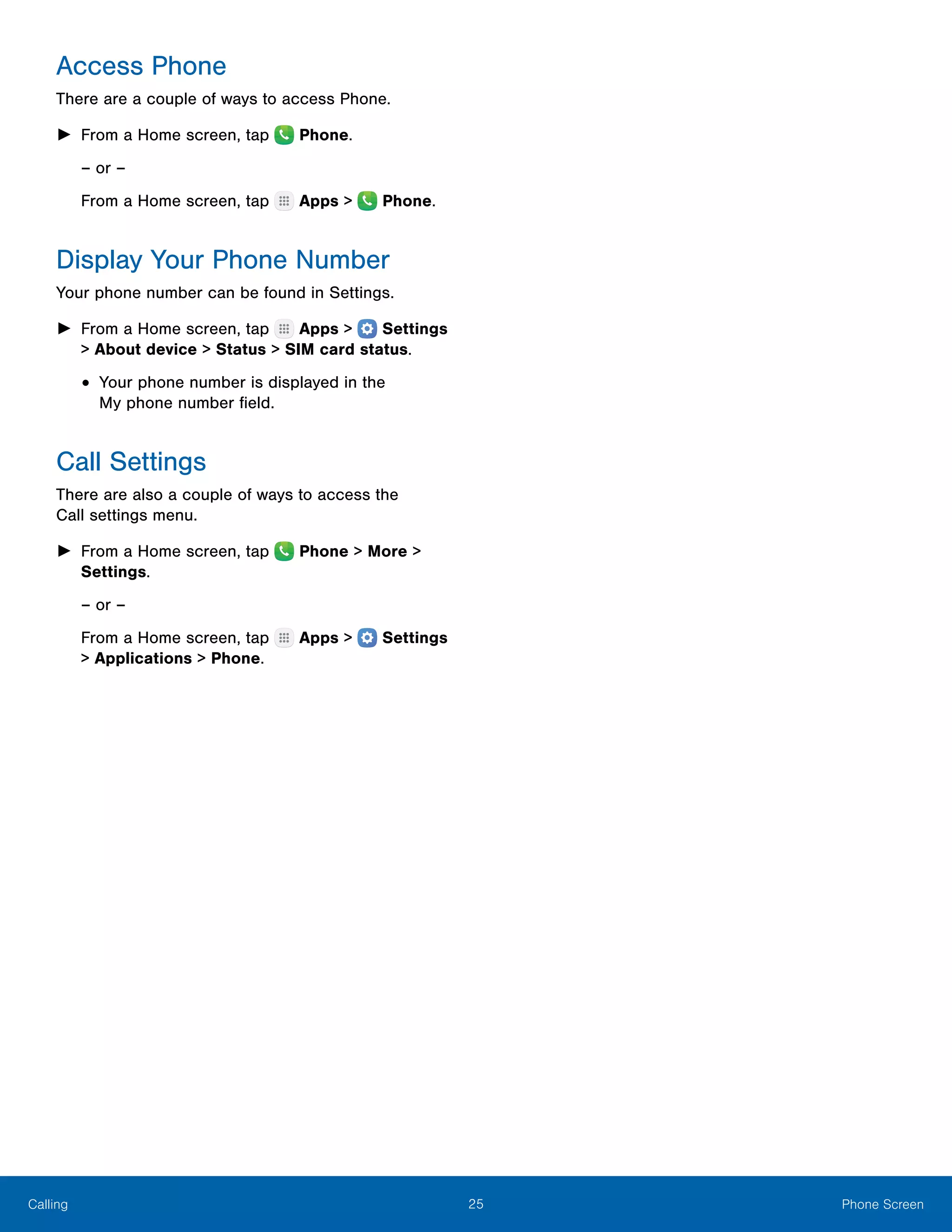 25 Phone ScreenCalling
Access Phone
There are a couple of ways to access Phone.
►► From a Home screen, tap  Phone.
– or –
From a Home screen, tap Apps > Phone.
Display Your Phone Number
Your phone number can be found in Settings.
►► From a Home screen, tap Apps >  Settings
> About device > Status > SIM card status.
•	Your phone number is displayed in the
My phone number field.
Call Settings
There are also a couple of ways to access the
Call settings menu.
►► From a Home screen, tap Phone > More >
Settings.
– or –
From a Home screen, tap Apps >  Settings
> Applications > Phone.
 