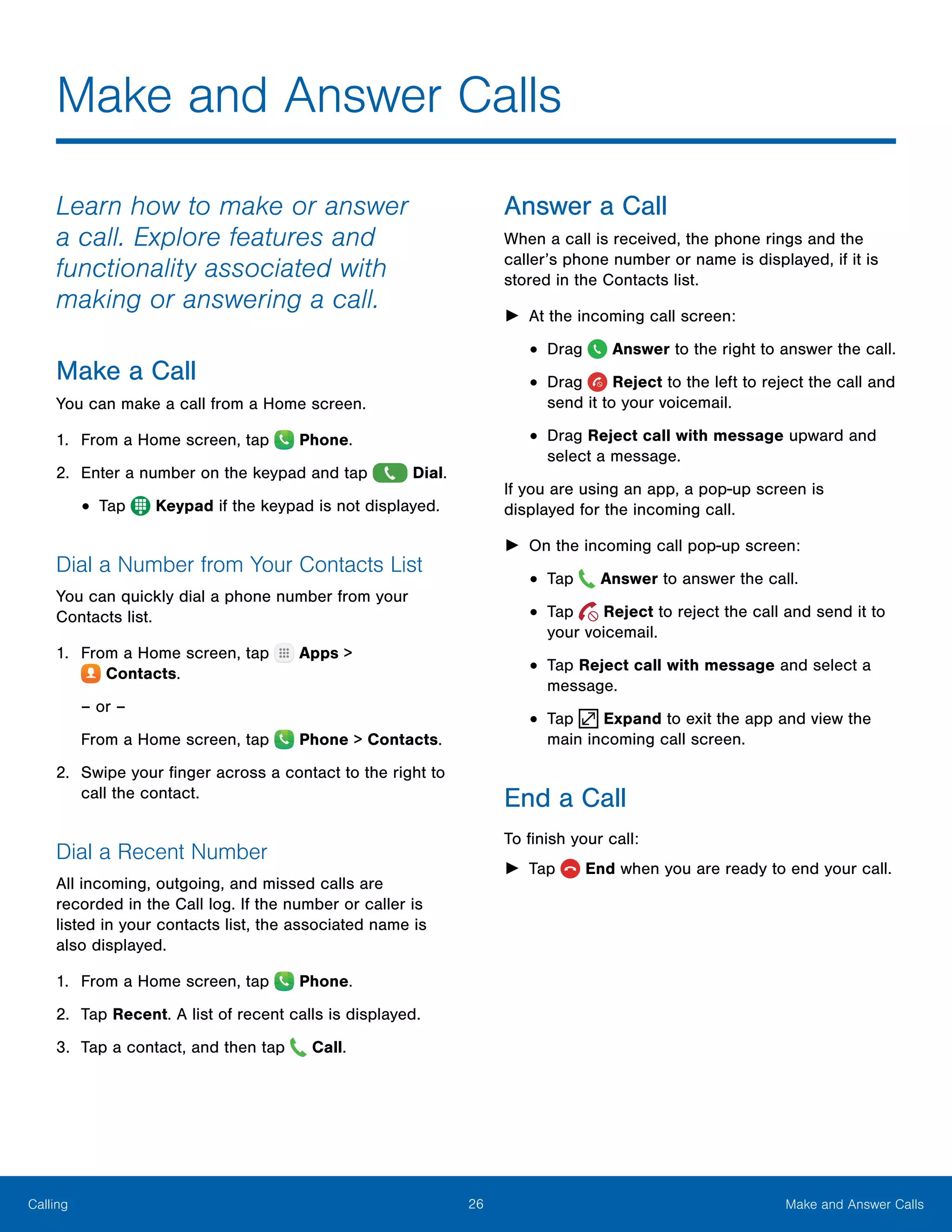 26 Make and Answer CallsCalling
Make and Answer Calls
Learn how to make or answer
a call. Explore features and
functionality associated with
making or answering a call.
Make a Call
You can make a call from a Home screen.
1.	 From a Home screen, tap  Phone.
2.	 Enter a number on the keypad and tap  Dial.
•	Tap  Keypad if the keypad is not displayed.
Dial a Number from Your Contacts List
You can quickly dial a phone number from your
Contacts list.
1.	 From a Home screen, tap Apps >
 Contacts.
– or –
From a Home screen, tap  Phone > Contacts.
2.	 Swipe your finger across a contact to the right to
call the contact.
Dial a Recent Number
All incoming, outgoing, and missed calls are
recorded in the Call log. If the number or caller is
listed in your contacts list, the associated name is
also displayed.
1.	 From a Home screen, tap Phone.
2.	 Tap Recent. A list of recent calls is displayed.
3.	 Tap a contact, and then tap Call.
Answer a Call
When a call is received, the phone rings and the
caller’s phone number or name is displayed, if it is
stored in the Contacts list.
►► At the incoming call screen:
•	Drag Answer to the right to answer the call.
•	Drag Reject to the left to reject the call and
send it to your voicemail.
•	Drag Reject call with message upward and
select a message.
If you are using an app, a pop-up screen is
displayed for the incoming call.
►► On the incoming call pop-up screen:
•	Tap Answer to answer the call.
•	Tap Reject to reject the call and send it to
your voicemail.
•	Tap Reject call with message and select a
message.
•	Tap Expand to exit the app and view the
main incoming call screen.
End a Call
To finish your call:
►► Tap  End when you are ready to end your call.
 