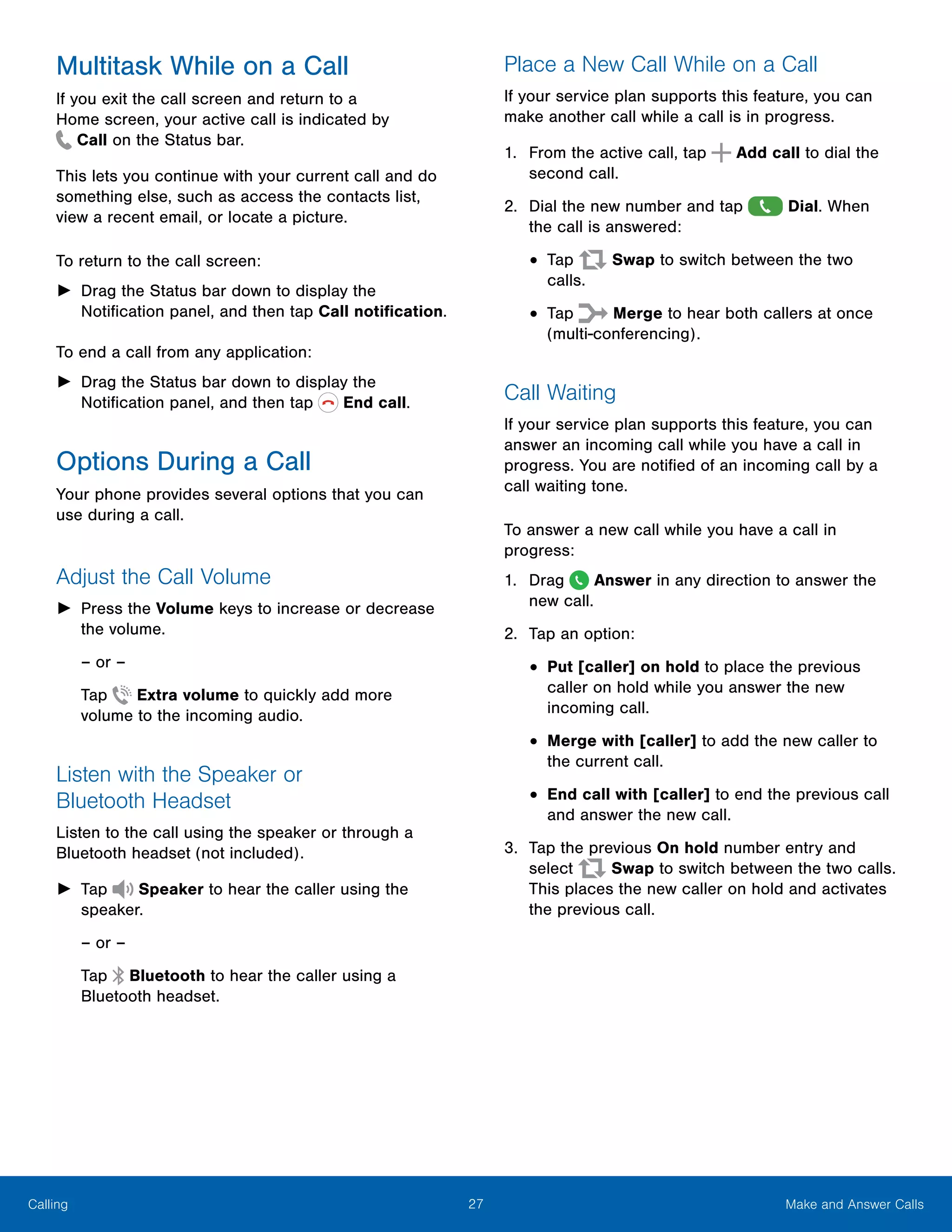 27 Make and Answer CallsCalling
Multitask While on a Call
If you exit the call screen and return to a
Home screen, your active call is indicated by
 Call on the Status bar.
This lets you continue with your current call and do
something else, such as access the contacts list,
view a recent email, or locate a picture.
To return to the call screen:
►► Drag the Status bar down to display the
Notification panel, and then tap Call notification.
To end a call from any application:
►► Drag the Status bar down to display the
Notification panel, and then tap End call.
Options During a Call
Your phone provides several options that you can
use during a call.
Adjust the Call Volume
►► Press the Volume keys to increase or decrease
the volume.
– or –
Tap Extra volume to quickly add more
volume to the incoming audio.
Listen with the Speaker or
Bluetooth Headset
Listen to the call using the speaker or through a
Bluetooth headset (not included).
►► Tap Speaker to hear the caller using the
speaker.
– or –
Tap Bluetooth to hear the caller using a
Bluetooth headset.
Place a New Call While on a Call
If your service plan supports this feature, you can
make another call while a call is in progress.
1.	 From the active call, tap Add call to dial the
second call.
2.	 Dial the new number and tap Dial. When
the call is answered:
•	Tap Swap to switch between the two
calls.
•	Tap Merge to hear both callers at once
(multi-conferencing).
Call Waiting
If your service plan supports this feature, you can
answer an incoming call while you have a call in
progress. You are notified of an incoming call by a
call waiting tone.
To answer a new call while you have a call in
progress:
1.	 Drag Answer in any direction to answer the
new call.
2.	 Tap an option:
•	Put [caller] on hold to place the previous
caller on hold while you answer the new
incoming call.
•	Merge with [caller] to add the new caller to
the current call.
•	End call with [caller] to end the previous call
and answer the new call.
3.	 Tap the previous On hold number entry and
select Swap to switch between the two calls.
This places the new caller on hold and activates
the previous call.
 