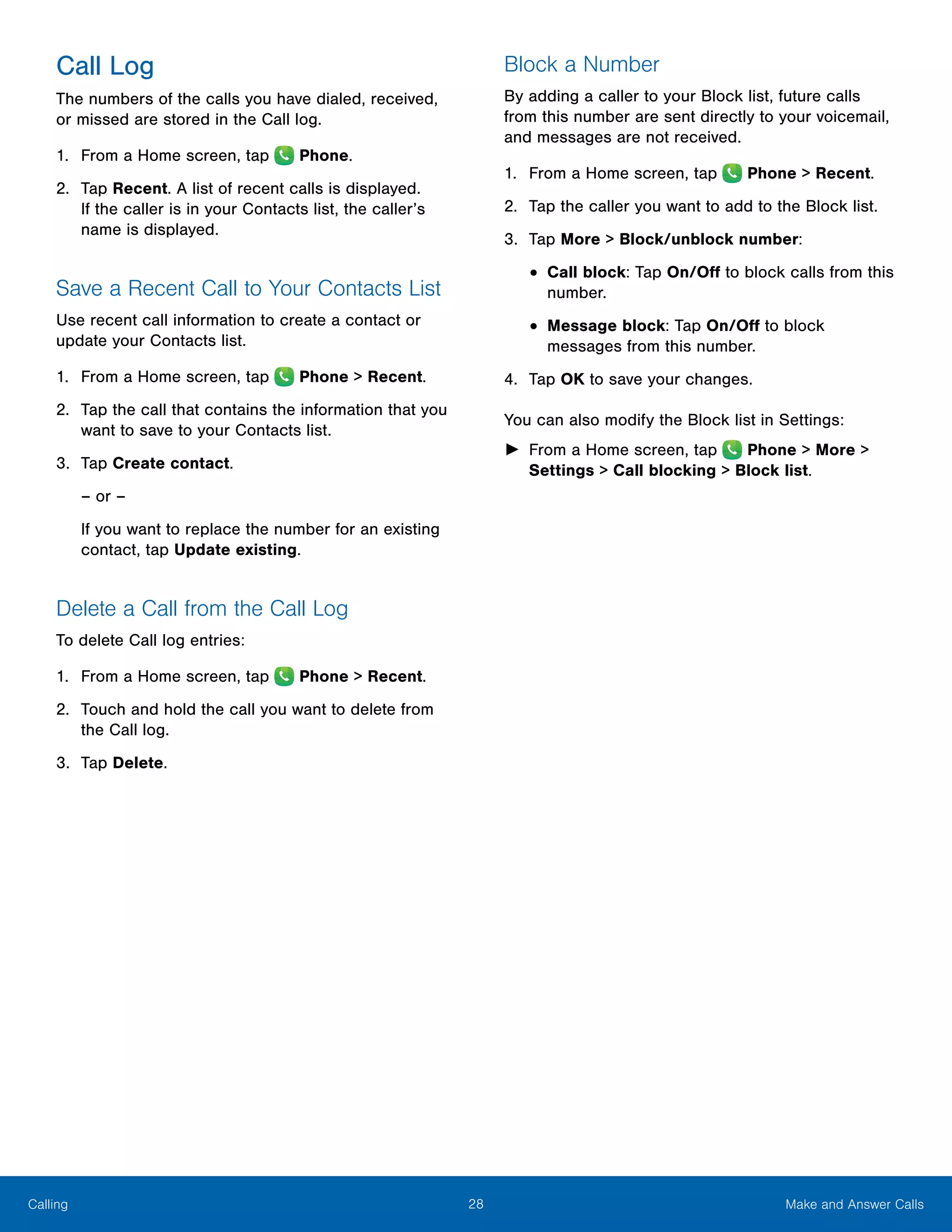 28 Make and Answer CallsCalling
Call Log
The numbers of the calls you have dialed, received,
or missed are stored in the Call log.
1.	 From a Home screen, tap Phone.
2.	 Tap Recent. A list of recent calls is displayed.
If the caller is in your Contacts list, the caller’s
name is displayed.
Save a Recent Call to Your Contacts List
Use recent call information to create a contact or
update your Contacts list.
1.	 From a Home screen, tap Phone > Recent.
2.	 Tap the call that contains the information that you
want to save to your Contacts list.
3.	 Tap Create contact.
– or –
If you want to replace the number for an existing
contact, tap Update existing.
Delete a Call from the Call Log
To delete Call log entries:
1.	 From a Home screen, tap Phone > Recent.
2.	 Touch and hold the call you want to delete from
the Call log.
3.	 Tap Delete.
Block a Number
By adding a caller to your Block list, future calls
from this number are sent directly to your voicemail,
and messages are not received.
1.	 From a Home screen, tap Phone > Recent.
2.	 Tap the caller you want to add to the Block list.
3.	 Tap More > Block/unblock number:
•	Call block: Tap On/Off to block calls from this
number.
•	Message block: Tap On/Off to block
messages from this number.
4.	 Tap OK to save your changes.
You can also modify the Block list in Settings:
►► From a Home screen, tap Phone > More >
Settings > Call blocking > Block list.
 