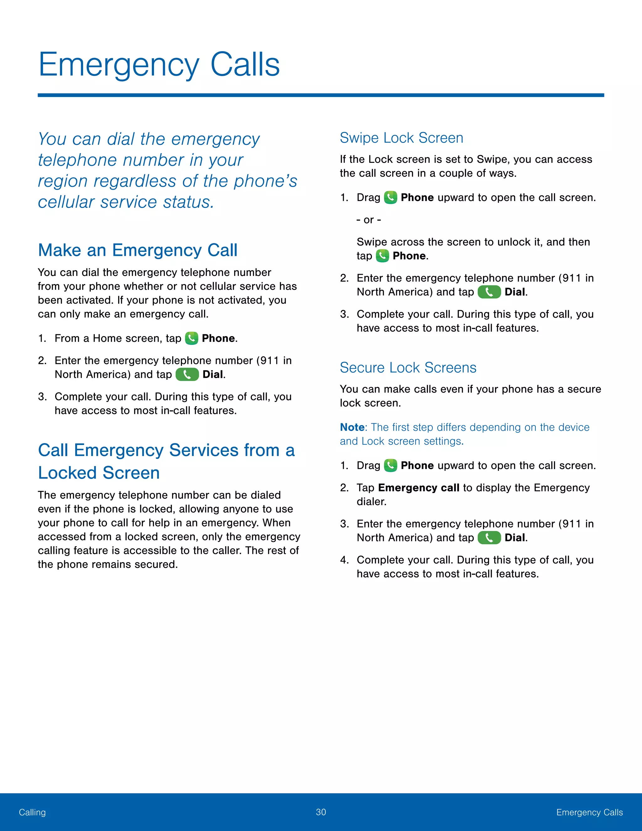 30 Emergency CallsCalling
Emergency Calls
You can dial the emergency
telephone number in your
region regardless of the phone’s
cellular service status.
Make an Emergency Call
You can dial the emergency telephone number
from your phone whether or not cellular service has
been activated. If your phone is not activated, you
can only make an emergency call.
1.	 From a Home screen, tap Phone.
2.	 Enter the emergency telephone number (911 in
North America) and tap Dial.
3.	 Complete your call. During this type of call, you
have access to most in-call features.
Call Emergency Services from a
Locked Screen
The emergency telephone number can be dialed
even if the phone is locked, allowing anyone to use
your phone to call for help in an emergency. When
accessed from a locked screen, only the emergency
calling feature is accessible to the caller. The rest of
the phone remains secured.
Swipe Lock Screen
If the Lock screen is set to Swipe, you can access
the call screen in a couple of ways.
1.	 Drag Phone upward to open the call screen.
- or -
Swipe across the screen to unlock it, and then
tap Phone.
2.	 Enter the emergency telephone number (911 in
North America) and tap Dial.
3.	 Complete your call. During this type of call, you
have access to most in-call features.
Secure Lock Screens
You can make calls even if your phone has a secure
lock screen.
Note: The first step differs depending on the device
and Lock screen settings.
1.	 Drag Phone upward to open the call screen.
2.	 Tap Emergency call to display the Emergency
dialer.
3.	 Enter the emergency telephone number (911 in
North America) and tap Dial.
4.	 Complete your call. During this type of call, you
have access to most in-call features.
 