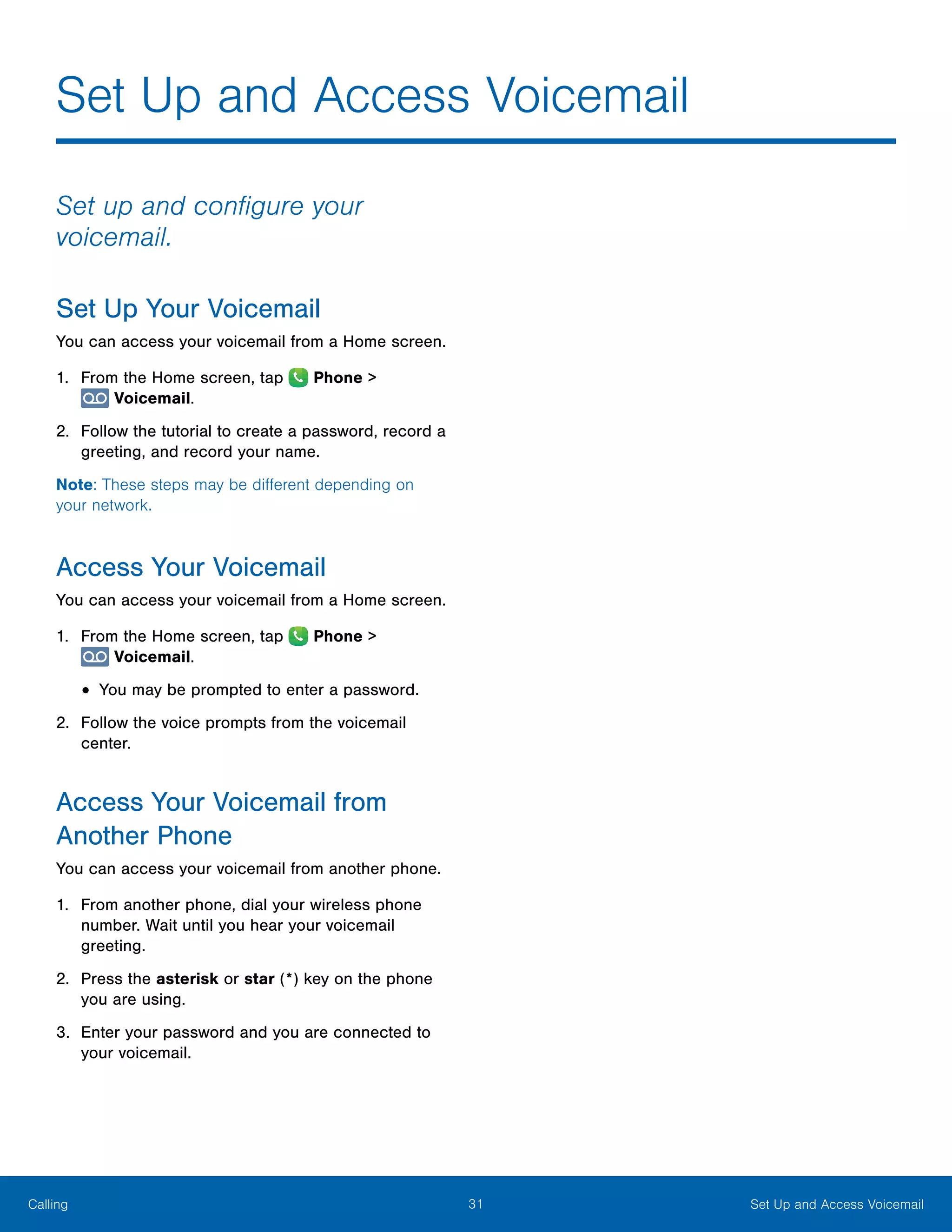 31 Set Up and Access VoicemailCalling
Set Up and Access Voicemail
Set up and configure your
voicemail.
Set Up Your Voicemail
You can access your voicemail from a Home screen.
1.	 From the Home screen, tap  Phone >
 Voicemail.
2.	 Follow the tutorial to create a password, record a
greeting, and record your name.
Note: These steps may be different depending on
your network.
Access Your Voicemail
You can access your voicemail from a Home screen.
1.	 From the Home screen, tap  Phone >
 Voicemail.
•	You may be prompted to enter a password.
2.	 Follow the voice prompts from the voicemail
center.
Access Your Voicemail from
Another Phone
You can access your voicemail from another phone.
1.	 From another phone, dial your wireless phone
number. Wait until you hear your voicemail
greeting.
2.	 Press the asterisk or star (*) key on the phone
you are using.
3.	 Enter your password and you are connected to
your voicemail.
 