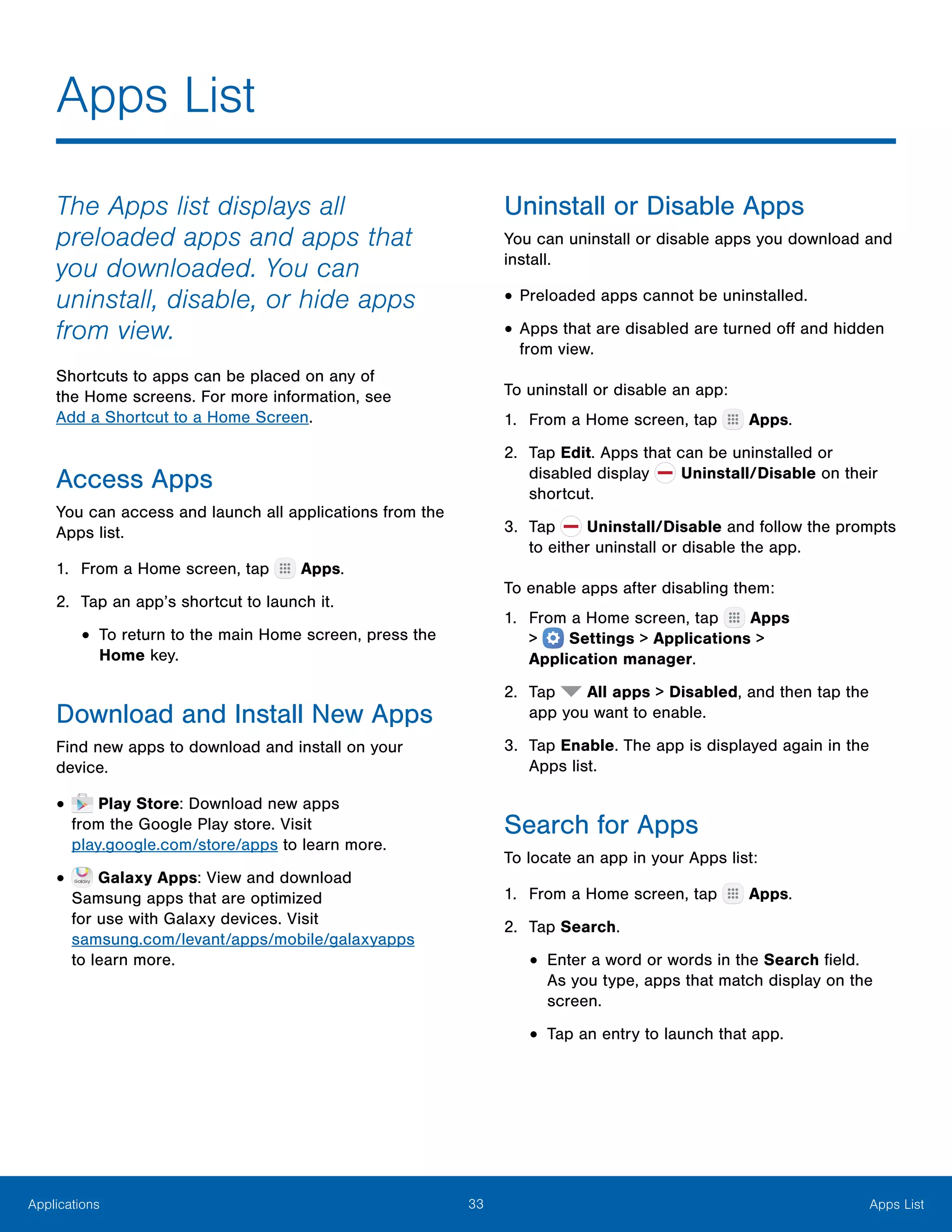 33 Apps ListApplications
The Apps list displays all
preloaded apps and apps that
you downloaded. You can
uninstall, disable, or hide apps
from view.
Shortcuts to apps can be placed on any of
the Home screens. For more information, see
Add a Shortcut to a Home Screen.
Access Apps
You can access and launch all applications from the
Apps list.
1.	 From a Home screen, tap Apps.
2.	 Tap an app’s shortcut to launch it.
•	To return to the main Home screen, press the
Home key.
Download and Install New Apps
Find new apps to download and install on your
device.
•	 Play Store: Download new apps
from the Google Play store. Visit
play.google.com/store/apps to learn more.
•	 Galaxy Apps: View and download
Samsung apps that are optimized
for use with Galaxy devices. Visit
samsung.com/levant/apps/mobile/galaxyapps
to learn more.
Uninstall or Disable Apps
You can uninstall or disable apps you download and
install.
•	Preloaded apps cannot be uninstalled.
•	Apps that are disabled are turned off and hidden
from view.
To uninstall or disable an app:
1.	 From a Home screen, tap Apps.
2.	 Tap Edit. Apps that can be uninstalled or
disabled display Uninstall/Disable on their
shortcut.
3.	 Tap Uninstall/Disable and follow the prompts
to either uninstall or disable the app.
To enable apps after disabling them:
1.	 From a Home screen, tap Apps
>  Settings > Applications >
Application manager.
2.	 Tap All apps > Disabled, and then tap the
app you want to enable.
3.	 Tap Enable. The app is displayed again in the
Apps list.
Search for Apps
To locate an app in your Apps list:
1.	 From a Home screen, tap Apps.
2.	 Tap Search.
•	Enter a word or words in the Search field.
As you type, apps that match display on the
screen.
•	Tap an entry to launch that app.
Apps List
 