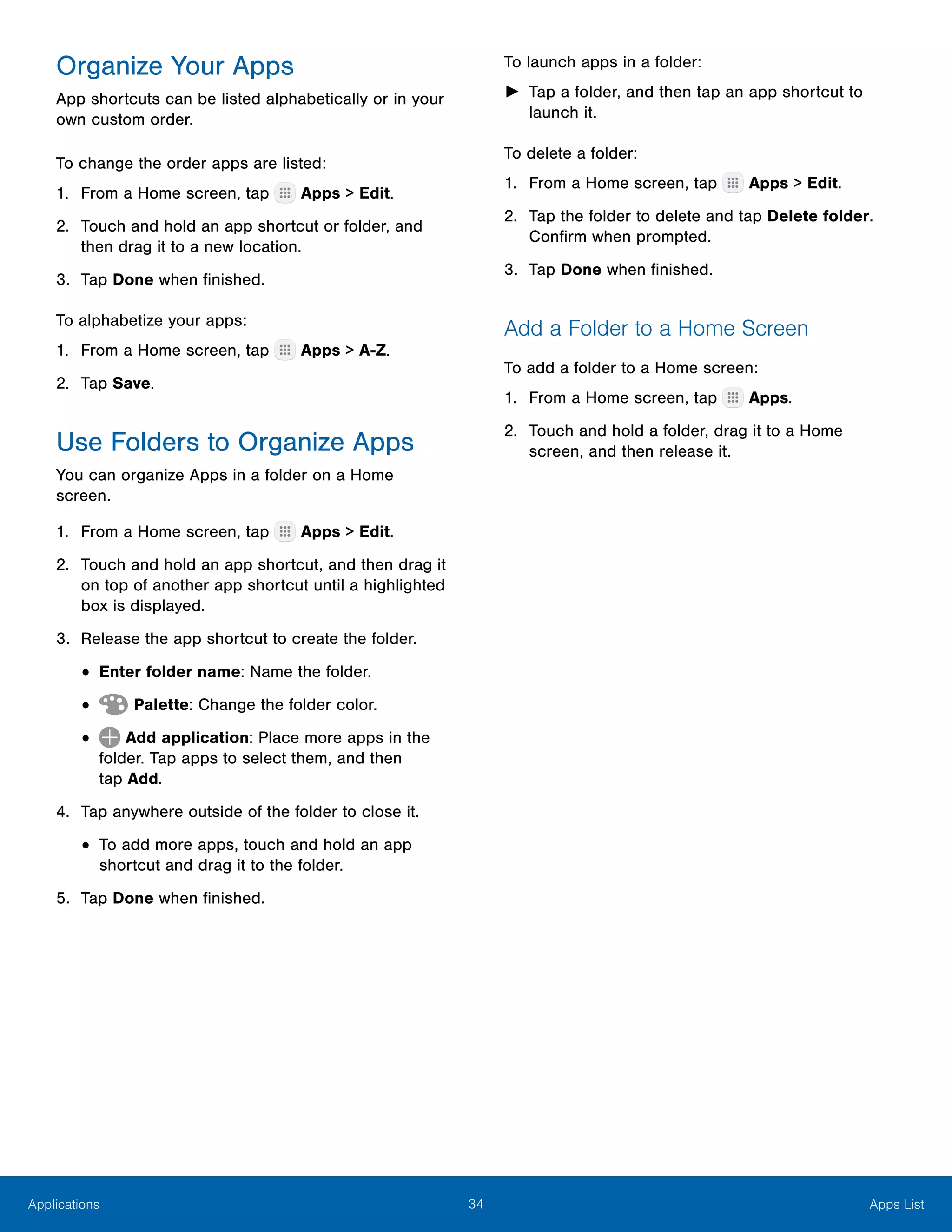 34 Apps ListApplications
Organize Your Apps
App shortcuts can be listed alphabetically or in your
own custom order.
To change the order apps are listed:
1.	 From a Home screen, tap Apps > Edit.
2.	 Touch and hold an app shortcut or folder, and
then drag it to a new location.
3.	 Tap Done when finished.
To alphabetize your apps:
1.	 From a Home screen, tap Apps > A-Z.
2.	 Tap Save.
Use Folders to Organize Apps
You can organize Apps in a folder on a Home
screen.
1.	 From a Home screen, tap Apps > Edit.
2.	 Touch and hold an app shortcut, and then drag it
on top of another app shortcut until a highlighted
box is displayed.
3.	 Release the app shortcut to create the folder.
•	Enter folder name: Name the folder.
•	 Palette: Change the folder color.
•	 Add application: Place more apps in the
folder. Tap apps to select them, and then
tap Add.
4.	 Tap anywhere outside of the folder to close it.
•	To add more apps, touch and hold an app
shortcut and drag it to the folder.
5.	 Tap Done when finished.
To launch apps in a folder:
►► Tap a folder, and then tap an app shortcut to
launch it.
To delete a folder:
1.	 From a Home screen, tap Apps > Edit.
2.	 Tap the folder to delete and tap Delete folder.
Confirm when prompted.
3.	 Tap Done when finished.
Add a Folder to a Home Screen
To add a folder to a Home screen:
1.	 From a Home screen, tap Apps.
2.	 Touch and hold a folder, drag it to a Home
screen, and then release it.
 