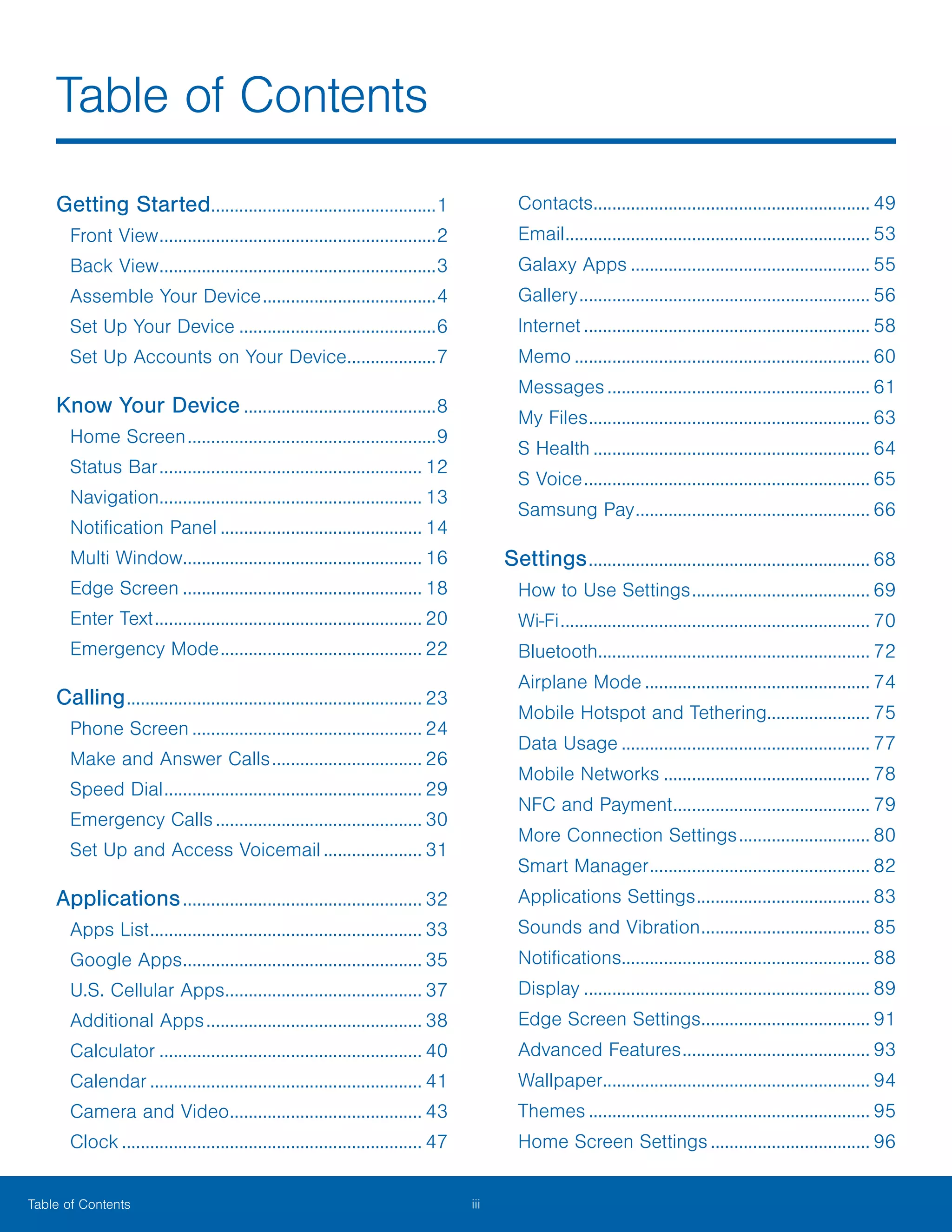 iii ﻿Table of Contents
Getting Started.................................................1
Front View............................................................2
Back View............................................................3
Assemble Your Device......................................4
Set Up Your Device...........................................6
Set Up Accounts on Your Device....................7
Know Your Device..........................................8
Home Screen......................................................9
Status Bar......................................................... 12
Navigation......................................................... 13
Notification Panel............................................ 14
Multi Window.................................................... 16
Edge Screen.................................................... 18
Enter Text.......................................................... 20
Emergency Mode............................................ 22
Calling................................................................ 23
Phone Screen.................................................. 24
Make and Answer Calls................................. 26
Speed Dial........................................................ 29
Emergency Calls............................................. 30
Set Up and Access Voicemail...................... 31
Applications.................................................... 32
Apps List........................................................... 33
Google Apps.................................................... 35
U.S. Cellular Apps........................................... 37
Additional Apps............................................... 38
Calculator......................................................... 40
Calendar........................................................... 41
Camera and Video.......................................... 43
Clock................................................................. 47
Contacts............................................................ 49
Email.................................................................. 53
Galaxy Apps.................................................... 55
Gallery............................................................... 56
Internet.............................................................. 58
Memo................................................................ 60
Messages......................................................... 61
My Files............................................................. 63
S Health............................................................ 64
S Voice.............................................................. 65
Samsung Pay................................................... 66
Settings............................................................. 68
How to Use Settings....................................... 69
Wi‑Fi................................................................... 70
Bluetooth........................................................... 72
Airplane Mode................................................. 74
Mobile Hotspot and Tethering...................... 75
Data Usage...................................................... 77
Mobile Networks............................................. 78
NFC and Payment........................................... 79
More Connection Settings............................. 80
Smart Manager................................................ 82
Applications Settings...................................... 83
Sounds and Vibration..................................... 85
Notifications..................................................... 88
Display.............................................................. 89
Edge Screen Settings..................................... 91
Advanced Features......................................... 93
Wallpaper......................................................... 94
Themes............................................................. 95
Home Screen Settings................................... 96
Table of Contents
 