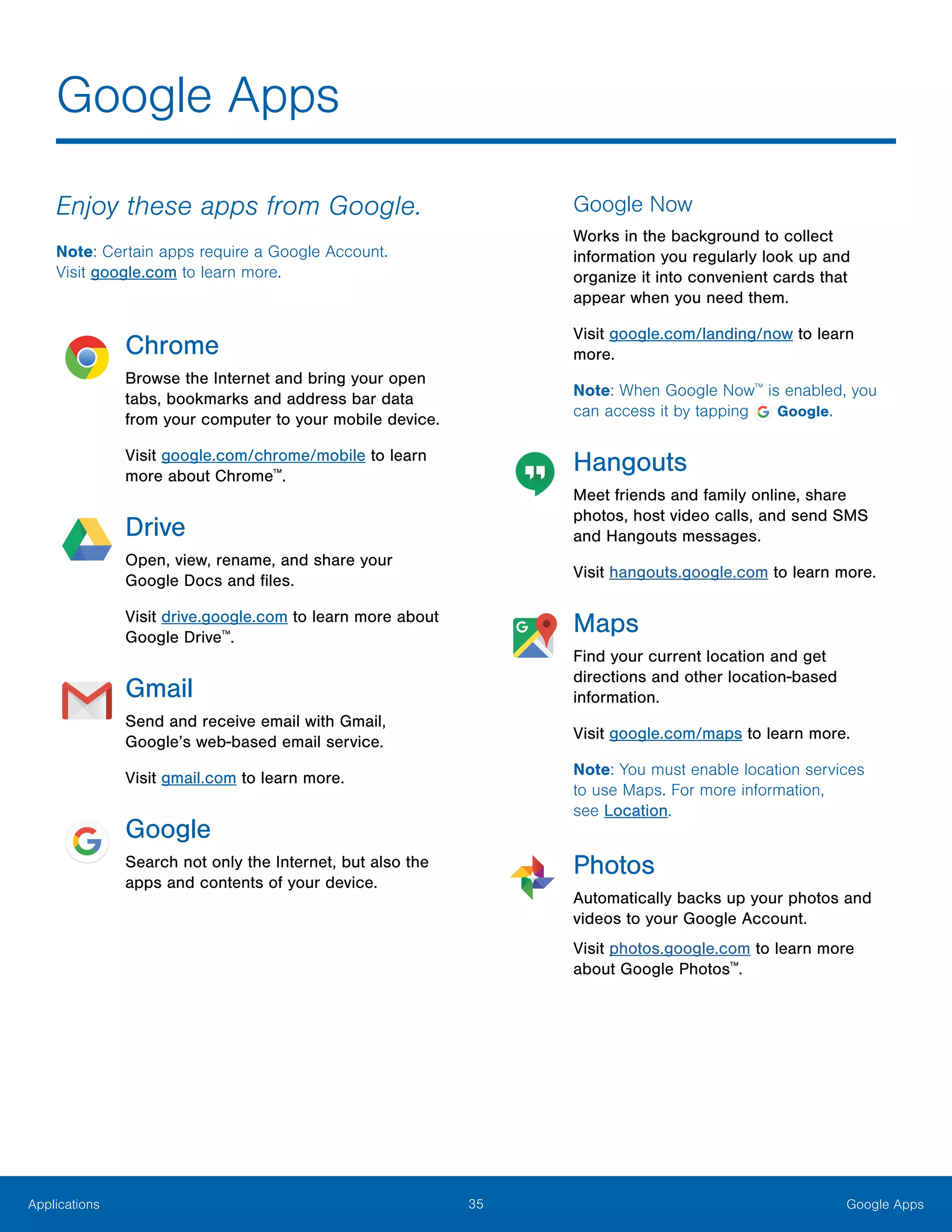 35 Google AppsApplications
Enjoy these apps from Google.
Note: Certain apps require a Google Account.
Visit google.com to learn more.
Chrome
Browse the Internet and bring your open
tabs, bookmarks and address bar data
from your computer to your mobile device.
Visit google.com/chrome/mobile to learn
more about Chrome™
.
Drive
Open, view, rename, and share your
Google Docs and files.
Visit drive.google.com to learn more about
Google Drive™
.
Gmail
Send and receive email with Gmail,
Google’s web-based email service.
Visit gmail.com to learn more.
Google
Search not only the Internet, but also the
apps and contents of your device.
Google Now
Works in the background to collect
information you regularly look up and
organize it into convenient cards that
appear when you need them.
Visit google.com/landing/now to learn
more.
Note: When Google Now™
is enabled, you
can access it by tapping Google.
Hangouts
Meet friends and family online, share
photos, host video calls, and send SMS
and Hangouts messages.
Visit hangouts.google.com to learn more.
Maps
Find your current location and get
directions and other location-based
information.
Visit google.com/maps to learn more.
Note: You must enable location services
to use Maps. For more information,
see Location.
Photos
Automatically backs up your photos and
videos to your Google Account.
Visit photos.google.com to learn more
about Google Photos™
.
Google Apps
 