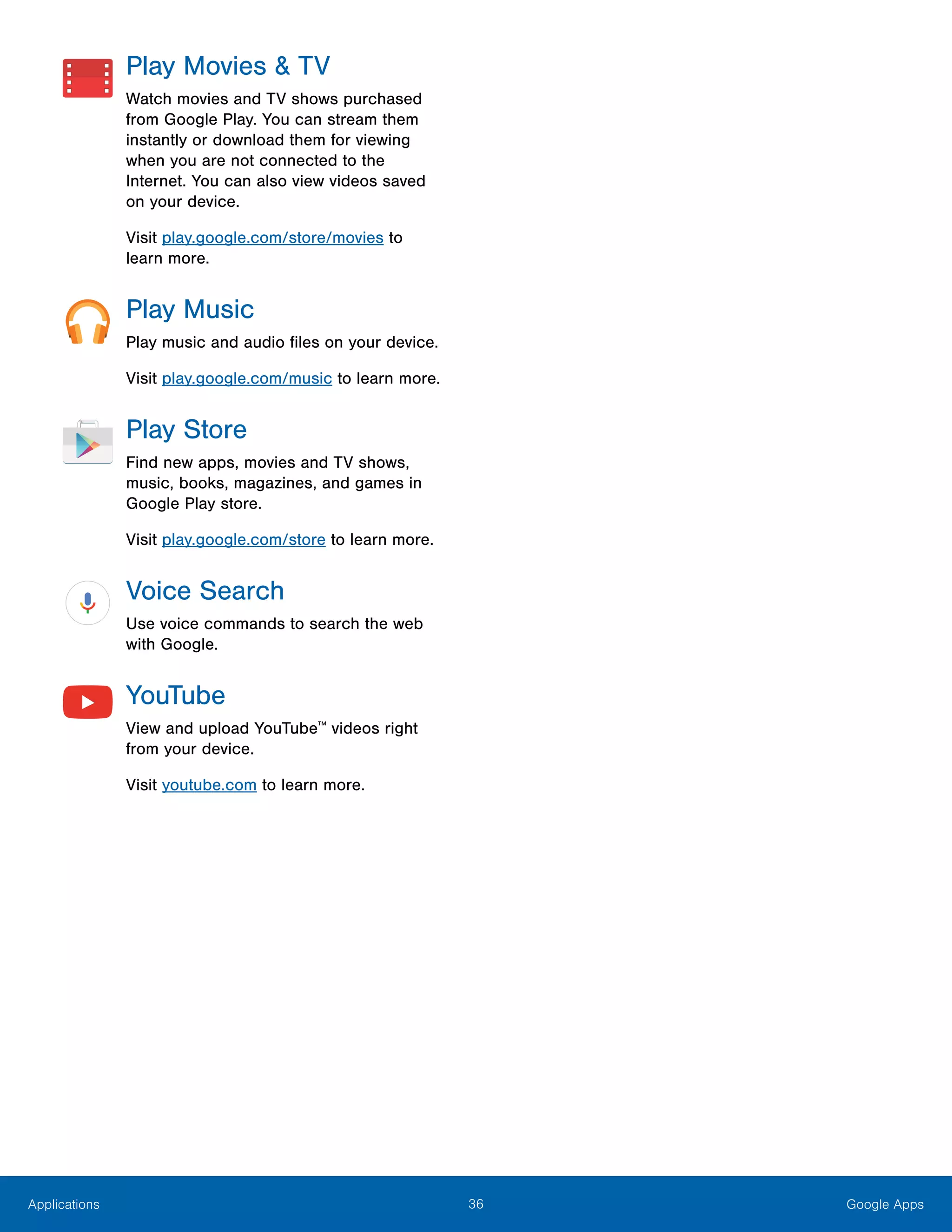 36 Google AppsApplications
Play Movies & TV
Watch movies and TV shows purchased
from Google Play. You can stream them
instantly or download them for viewing
when you are not connected to the
Internet. You can also view videos saved
on your device.
Visit play.google.com/store/movies to
learn more.
Play Music
Play music and audio files on your device.
Visit play.google.com/music to learn more.
Play Store
Find new apps, movies and TV shows,
music, books, magazines, and games in
Google Play store.
Visit play.google.com/store to learn more.
Voice Search
Use voice commands to search the web
with Google.
YouTube
View and upload YouTube™
videos right
from your device.
Visit youtube.com to learn more.
 