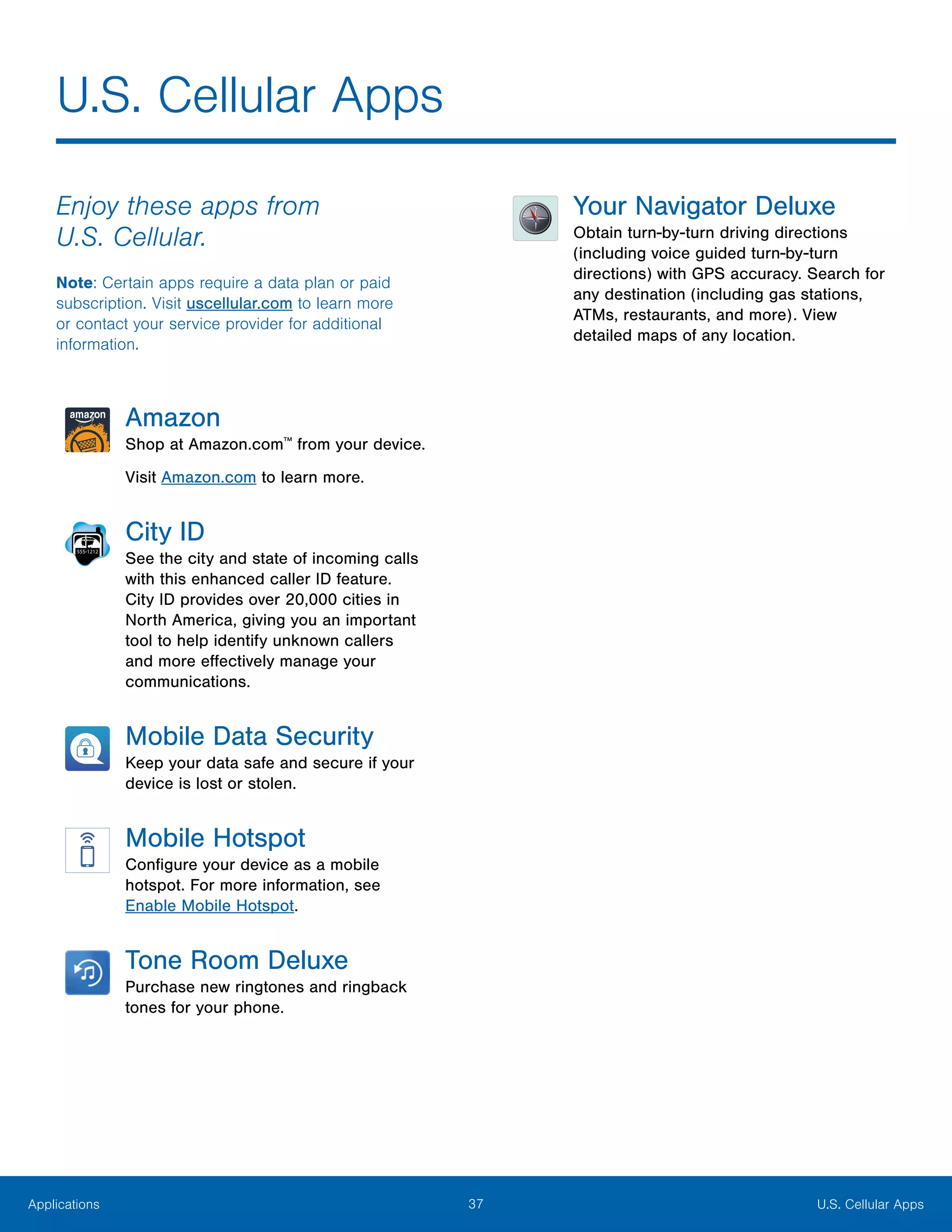 37 U.S. Cellular AppsApplications
U.S. Cellular Apps
Enjoy these apps from
U.S. Cellular.
Note: Certain apps require a data plan or paid
subscription. Visit uscellular.com to learn more
or contact your service provider for additional
information.
Amazon
Shop at Amazon.com™
from your device.
Visit Amazon.com to learn more.
City ID
See the city and state of incoming calls
with this enhanced caller ID feature.
City ID provides over 20,000 cities in
North America, giving you an important
tool to help identify unknown callers
and more effectively manage your
communications.
Mobile Data Security
Keep your data safe and secure if your
device is lost or stolen.
Mobile Hotspot
Configure your device as a mobile
hotspot. For more information, see
Enable Mobile Hotspot.
Tone Room Deluxe
Purchase new ringtones and ringback
tones for your phone.
Your Navigator Deluxe
Obtain turn-by-turn driving directions
(including voice guided turn-by-turn
directions) with GPS accuracy. Search for
any destination (including gas stations,
ATMs, restaurants, and more). View
detailed maps of any location.
 