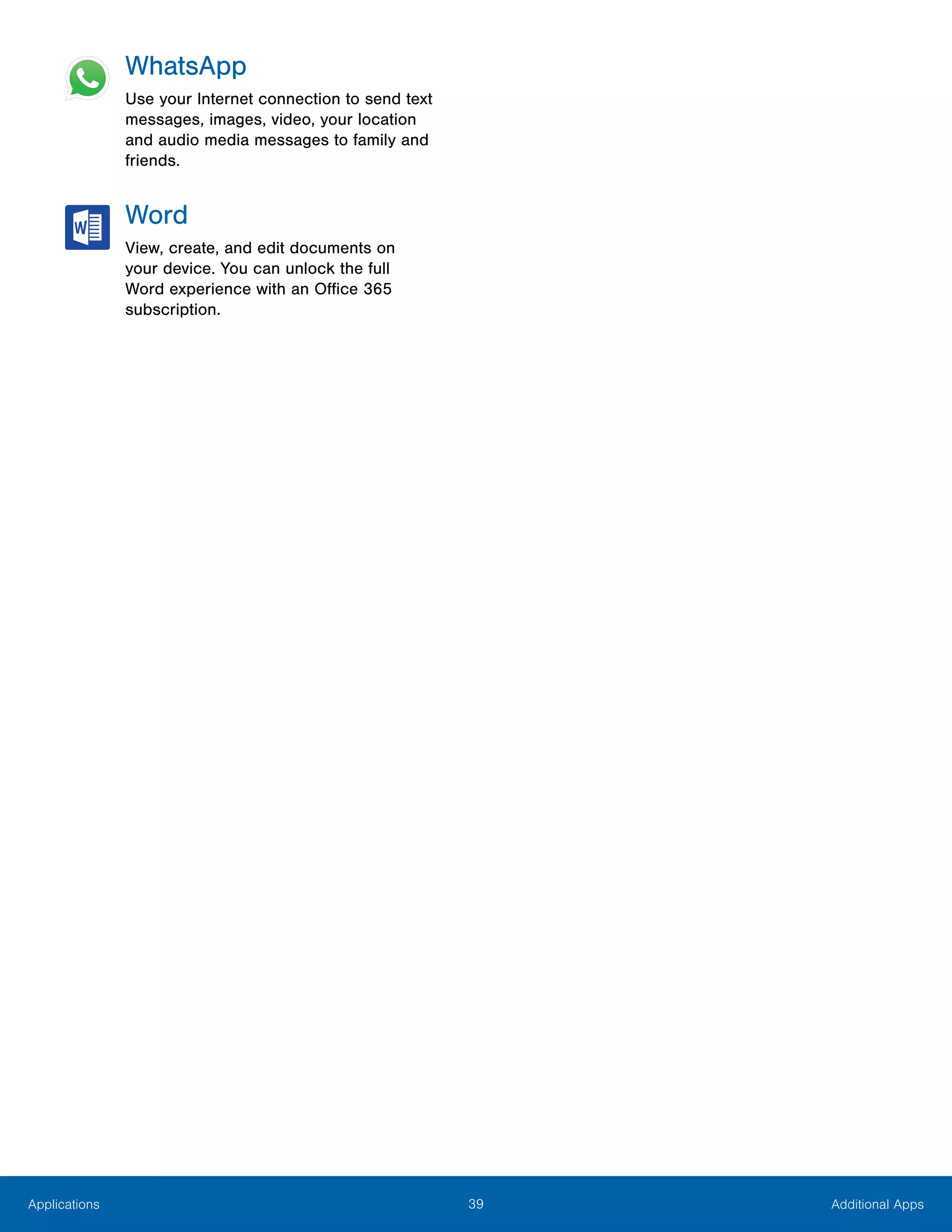 39 Additional AppsApplications
WhatsApp
Use your Internet connection to send text
messages, images, video, your location
and audio media messages to family and
friends.
Word
View, create, and edit documents on
your device. You can unlock the full
Word experience with an Office 365
subscription.
 