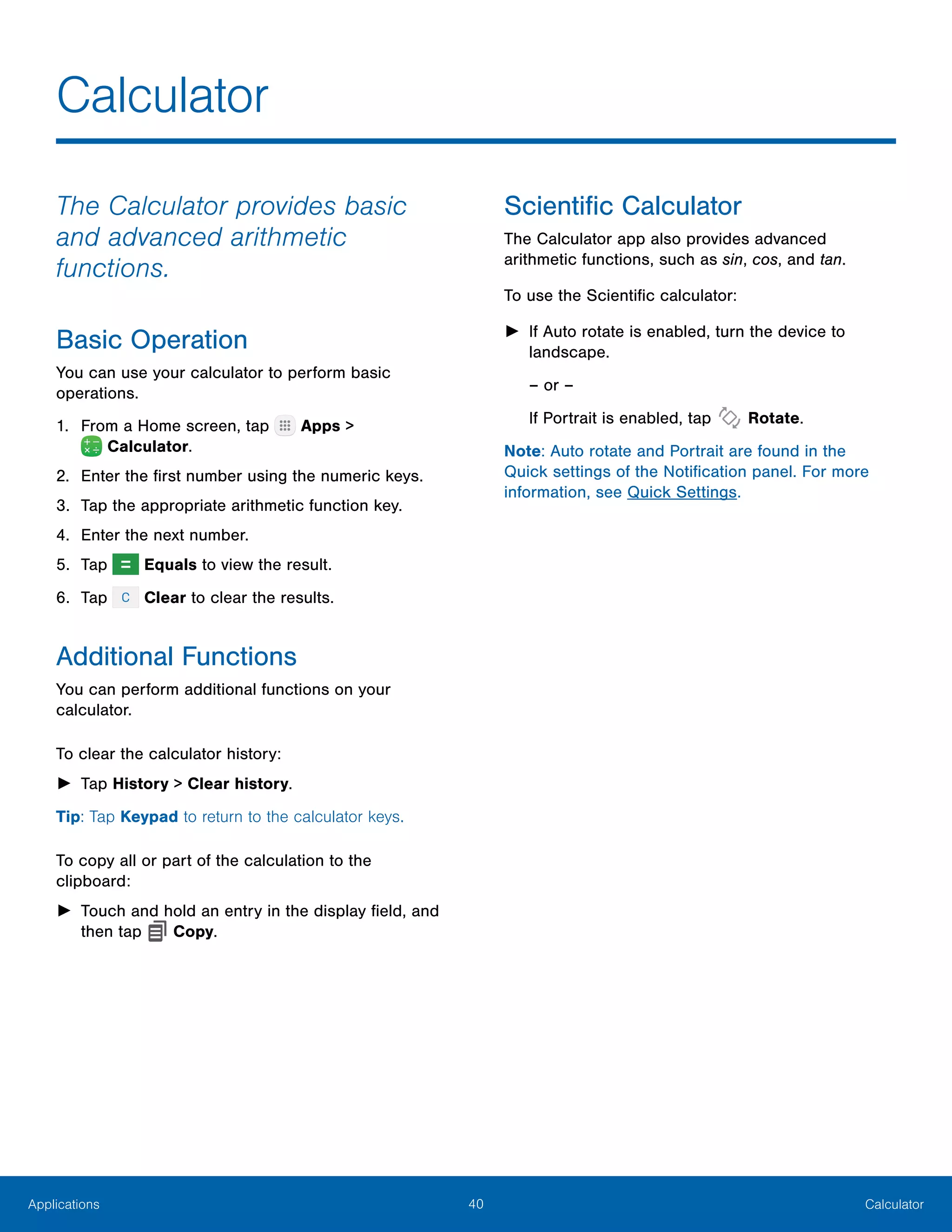 40 CalculatorApplications
The Calculator provides basic
and advanced arithmetic
functions.
Basic Operation
You can use your calculator to perform basic
operations.
1.	 From a Home screen, tap Apps >
 Calculator.
2.	 Enter the first number using the numeric keys.
3.	 Tap the appropriate arithmetic function key.
4.	 Enter the next number.
5.	 Tap Equals to view the result.
6.	 Tap Clear to clear the results.
Additional Functions
You can perform additional functions on your
calculator.
To clear the calculator history:
►► Tap History > Clear history.
Tip: Tap Keypad to return to the calculator keys.
To copy all or part of the calculation to the
clipboard:
►► Touch and hold an entry in the display field, and
then tap Copy.
Scientific Calculator
The Calculator app also provides advanced
arithmetic functions, such as sin, cos, and tan.
To use the Scientific calculator:
►► If Auto rotate is enabled, turn the device to
landscape.
– or –
If Portrait is enabled, tap Rotate.
Note: Auto rotate and Portrait are found in the
Quick settings of the Notification panel. For more
information, see Quick Settings.
Calculator
 