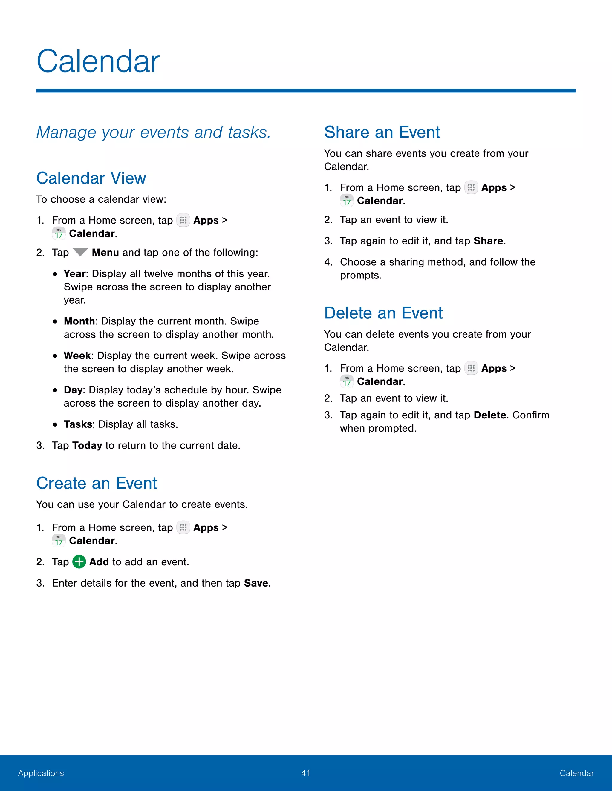 41 CalendarApplications
Calendar
Manage your events and tasks.
Calendar View
To choose a calendar view:
1.	 From a Home screen, tap Apps >
 Calendar.
2.	 Tap Menu and tap one of the following:
•	Year: Display all twelve months of this year.
Swipe across the screen to display another
year.
•	Month: Display the current month. Swipe
across the screen to display another month.
•	Week: Display the current week. Swipe across
the screen to display another week.
•	Day: Display today’s schedule by hour. Swipe
across the screen to display another day.
•	Tasks: Display all tasks.
3.	 Tap Today to return to the current date.
Create an Event
You can use your Calendar to create events.
1.	 From a Home screen, tap Apps >
 Calendar.
2.	 Tap Add to add an event.
3.	 Enter details for the event, and then tap Save.
Share an Event
You can share events you create from your
Calendar.
1.	 From a Home screen, tap Apps >
 Calendar.
2.	 Tap an event to view it.
3.	 Tap again to edit it, and tap Share.
4.	 Choose a sharing method, and follow the
prompts.
Delete an Event
You can delete events you create from your
Calendar.
1.	 From a Home screen, tap Apps >
 Calendar.
2.	 Tap an event to view it.
3.	 Tap again to edit it, and tap Delete. Confirm
when prompted.
 