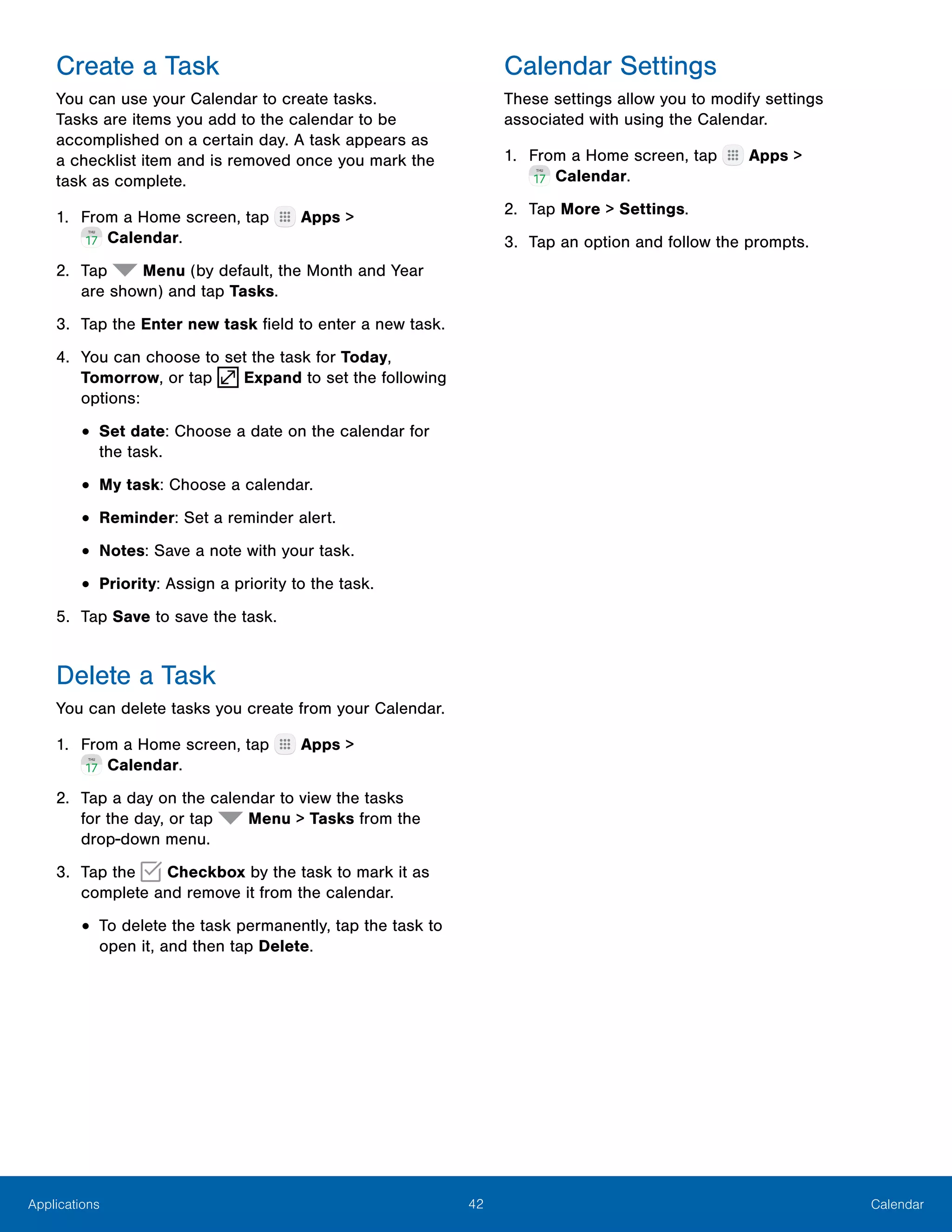 42 CalendarApplications
Create a Task
You can use your Calendar to create tasks.
Tasks are items you add to the calendar to be
accomplished on a certain day. A task appears as
a checklist item and is removed once you mark the
task as complete.
1.	 From a Home screen, tap Apps >
 Calendar.
2.	 Tap Menu (by default, the Month and Year
are shown) and tap Tasks.
3.	 Tap the Enter new task field to enter a new task.
4.	 You can choose to set the task for Today,
Tomorrow, or tap Expand to set the following
options:
•	Set date: Choose a date on the calendar for
the task.
•	My task: Choose a calendar.
•	Reminder: Set a reminder alert.
•	Notes: Save a note with your task.
•	Priority: Assign a priority to the task.
5.	 Tap Save to save the task.
Delete a Task
You can delete tasks you create from your Calendar.
1.	 From a Home screen, tap Apps >
 Calendar.
2.	 Tap a day on the calendar to view the tasks
for the day, or tap Menu > Tasks from the
drop‑down menu.
3.	 Tap the Checkbox by the task to mark it as
complete and remove it from the calendar.
•	To delete the task permanently, tap the task to
open it, and then tap Delete.
Calendar Settings
These settings allow you to modify settings
associated with using the Calendar.
1.	 From a Home screen, tap Apps >
 Calendar.
2.	 Tap More > Settings.
3.	 Tap an option and follow the prompts.
 