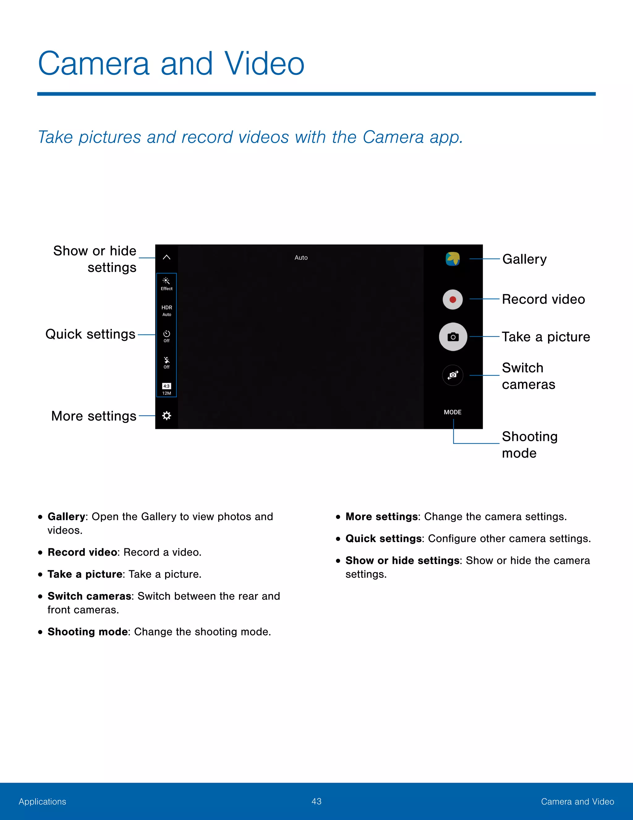 43 Camera and VideoApplications
Take pictures and record videos with the Camera app.
•	Gallery: Open the Gallery to view photos and
videos.
•	Record video: Record a video.
•	Take a picture: Take a picture.
•	Switch cameras: Switch between the rear and
front cameras.
•	Shooting mode: Change the shooting mode.
•	More settings: Change the camera settings.
•	Quick settings: Configure other camera settings.
•	Show or hide settings: Show or hide the camera
settings.
Camera and Video
Show or hide
settings
Quick settings
Record video
Take a picture
Switch
cameras
Shooting
mode
More settings
Gallery
 