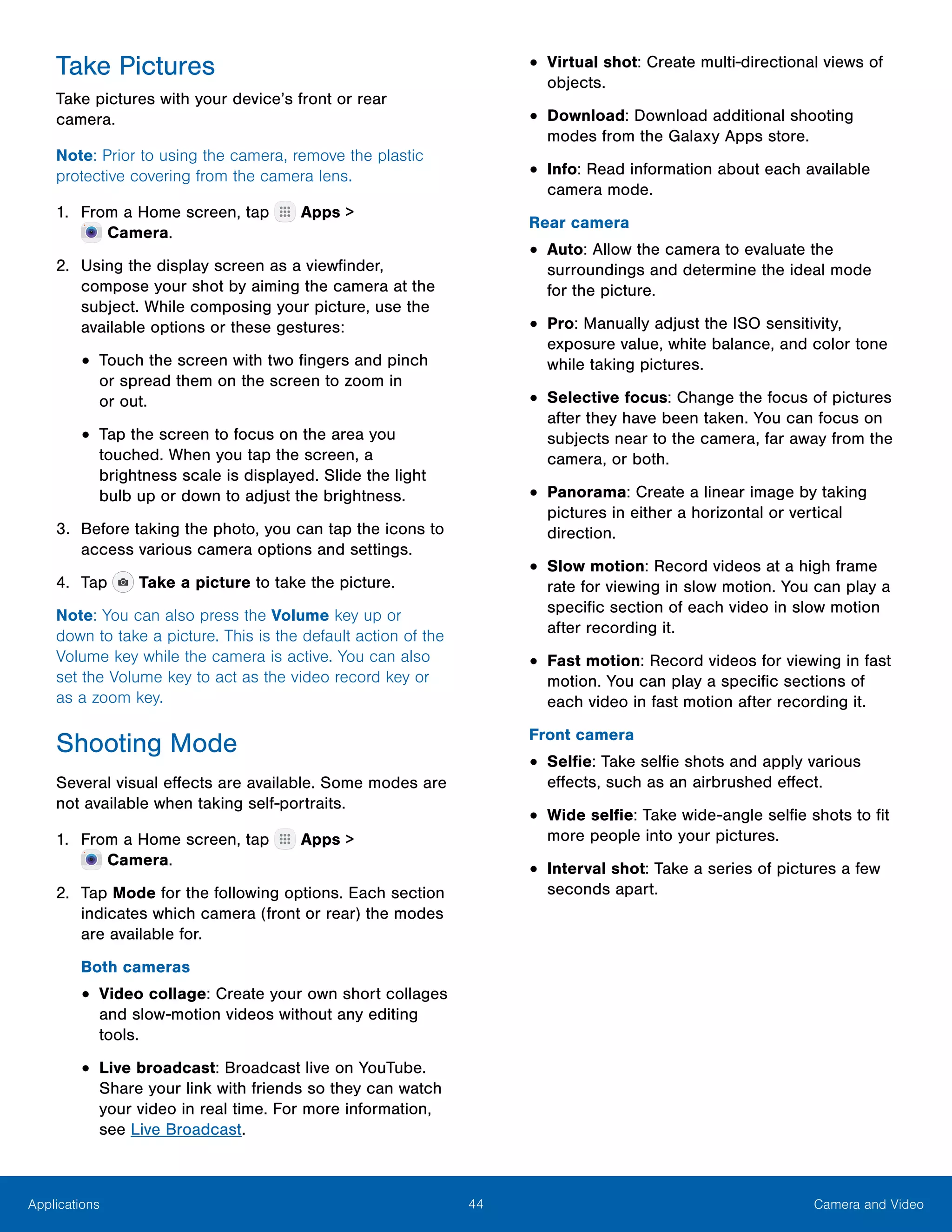 44 Camera and VideoApplications
Take Pictures
Take pictures with your device’s front or rear
camera.
Note: Prior to using the camera, remove the plastic
protective covering from the camera lens.
1.	 From a Home screen, tap Apps >
 Camera.
2.	 Using the display screen as a viewfinder,
compose your shot by aiming the camera at the
subject. While composing your picture, use the
available options or these gestures:
•	Touch the screen with two fingers and pinch
or spread them on the screen to zoom in
or out.
•	Tap the screen to focus on the area you
touched. When you tap the screen, a
brightness scale is displayed. Slide the light
bulb up or down to adjust the brightness.
3.	 Before taking the photo, you can tap the icons to
access various camera options and settings.
4.	 Tap Take a picture to take the picture.
Note: You can also press the Volume key up or
down to take a picture. This is the default action of the
Volume key while the camera is active. You can also
set the Volume key to act as the video record key or
as a zoom key.
Shooting Mode
Several visual effects are available. Some modes are
not available when taking self-portraits.
1.	 From a Home screen, tap Apps >
 Camera.
2.	 Tap Mode for the following options. Each section
indicates which camera (front or rear) the modes
are available for.
Both cameras
•	Video collage: Create your own short collages
and slow-motion videos without any editing
tools.
•	Live broadcast: Broadcast live on YouTube.
Share your link with friends so they can watch
your video in real time. For more information,
see Live Broadcast.
•	Virtual shot: Create multi-directional views of
objects.
•	Download: Download additional shooting
modes from the Galaxy Apps store.
•	Info: Read information about each available
camera mode.
Rear camera
•	Auto: Allow the camera to evaluate the
surroundings and determine the ideal mode
for the picture.
•	Pro: Manually adjust the ISO sensitivity,
exposure value, white balance, and color tone
while taking pictures.
•	Selective focus: Change the focus of pictures
after they have been taken. You can focus on
subjects near to the camera, far away from the
camera, or both.
•	Panorama: Create a linear image by taking
pictures in either a horizontal or vertical
direction.
•	Slow motion: Record videos at a high frame
rate for viewing in slow motion. You can play a
specific section of each video in slow motion
after recording it.
•	Fast motion: Record videos for viewing in fast
motion. You can play a specific sections of
each video in fast motion after recording it.
Front camera
•	Selfie: Take selfie shots and apply various
effects, such as an airbrushed effect.
•	Wide selfie: Take wide-angle selfie shots to fit
more people into your pictures.
•	Interval shot: Take a series of pictures a few
seconds apart.
 