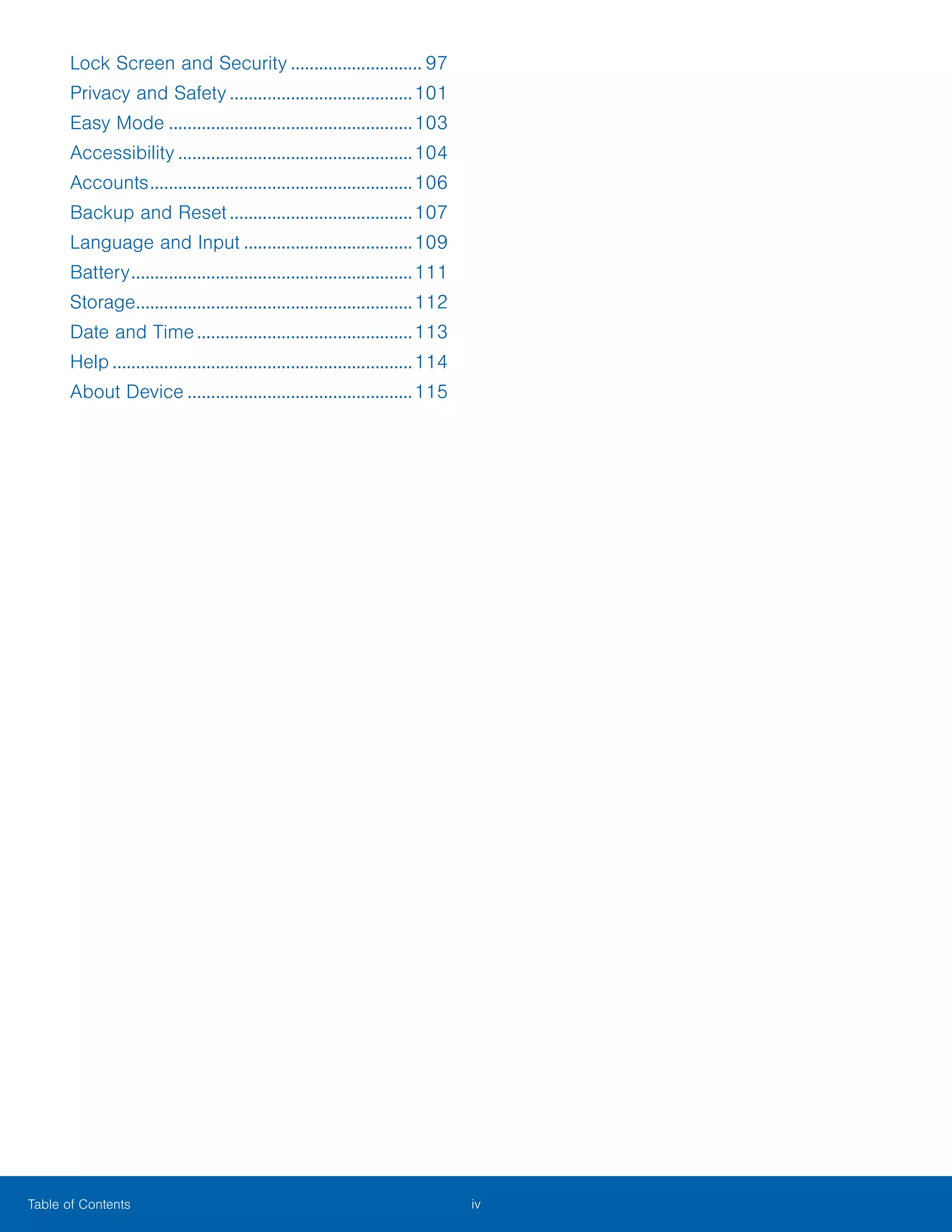 iv ﻿Table of Contents
Lock Screen and Security............................. 97
Privacy and Safety........................................101
Easy Mode.....................................................103
Accessibility...................................................104
Accounts.........................................................106
Backup and Reset........................................107
Language and Input.....................................109
Battery.............................................................111
Storage............................................................112
Date and Time...............................................113
Help.................................................................114
About Device.................................................115
 