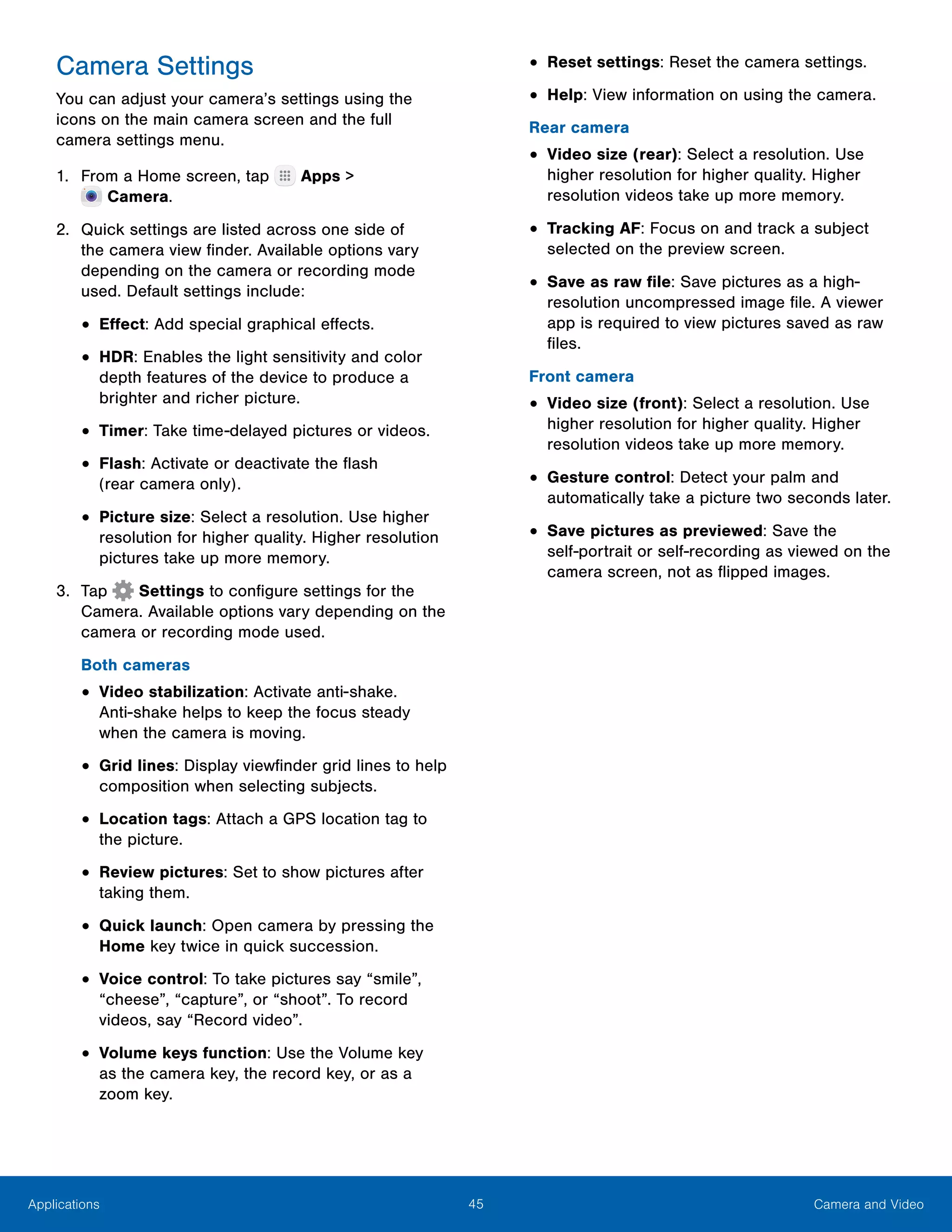 45 Camera and VideoApplications
Camera Settings
You can adjust your camera’s settings using the
icons on the main camera screen and the full
camera settings menu.
1.	 From a Home screen, tap Apps >
 Camera.
2.	 Quick settings are listed across one side of
the camera view finder. Available options vary
depending on the camera or recording mode
used. Default settings include:
•	Effect: Add special graphical effects.
•	HDR: Enables the light sensitivity and color
depth features of the device to produce a
brighter and richer picture.
•	Timer: Take time-delayed pictures or videos.
•	Flash: Activate or deactivate the flash
(rear camera only).
•	Picture size: Select a resolution. Use higher
resolution for higher quality. Higher resolution
pictures take up more memory.
3.	 Tap Settings to configure settings for the
Camera. Available options vary depending on the
camera or recording mode used.
Both cameras
•	Video stabilization: Activate anti-shake.
Anti‑shake helps to keep the focus steady
when the camera is moving.
•	Grid lines: Display viewfinder grid lines to help
composition when selecting subjects.
•	Location tags: Attach a GPS location tag to
the picture.
•	Review pictures: Set to show pictures after
taking them.
•	Quick launch: Open camera by pressing the
Home key twice in quick succession.
•	Voice control: To take pictures say “smile”,
“cheese”, “capture”, or “shoot”. To record
videos, say “Record video”.
•	Volume keys function: Use the Volume key
as the camera key, the record key, or as a
zoom key.
•	Reset settings: Reset the camera settings.
•	Help: View information on using the camera.
Rear camera
•	Video size (rear): Select a resolution. Use
higher resolution for higher quality. Higher
resolution videos take up more memory.
•	Tracking AF: Focus on and track a subject
selected on the preview screen.
•	Save as raw file: Save pictures as a high-
resolution uncompressed image file. A viewer
app is required to view pictures saved as raw
files.
Front camera
•	Video size (front): Select a resolution. Use
higher resolution for higher quality. Higher
resolution videos take up more memory.
•	Gesture control: Detect your palm and
automatically take a picture two seconds later.
•	Save pictures as previewed: Save the
self‑portrait or self‑recording as viewed on the
camera screen, not as flipped images.
 