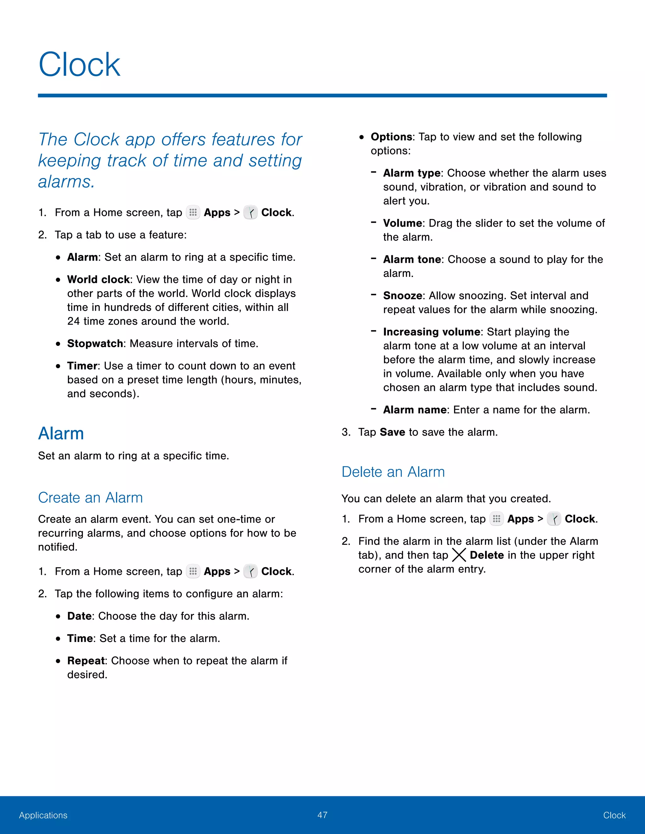 47 ClockApplications
The Clock app offers features for
keeping track of time and setting
alarms.
1.	 From a Home screen, tap Apps > Clock.
2.	 Tap a tab to use a feature:
•	Alarm: Set an alarm to ring at a specific time.
•	World clock: View the time of day or night in
other parts of the world. World clock displays
time in hundreds of different cities, within all
24 time zones around the world.
•	Stopwatch: Measure intervals of time.
•	Timer: Use a timer to count down to an event
based on a preset time length (hours, minutes,
and seconds).
Alarm
Set an alarm to ring at a specific time.
Create an Alarm
Create an alarm event. You can set one-time or
recurring alarms, and choose options for how to be
notified.
1.	 From a Home screen, tap Apps > Clock.
2.	 Tap the following items to configure an alarm:
•	Date: Choose the day for this alarm.
•	Time: Set a time for the alarm.
•	Repeat: Choose when to repeat the alarm if
desired.
•	Options: Tap to view and set the following
options:
-- Alarm type: Choose whether the alarm uses
sound, vibration, or vibration and sound to
alert you.
-- Volume: Drag the slider to set the volume of
the alarm.
-- Alarm tone: Choose a sound to play for the
alarm.
-- Snooze: Allow snoozing. Set interval and
repeat values for the alarm while snoozing.
-- Increasing volume: Start playing the
alarm tone at a low volume at an interval
before the alarm time, and slowly increase
in volume. Available only when you have
chosen an alarm type that includes sound.
-- Alarm name: Enter a name for the alarm.
3.	 Tap Save to save the alarm.
Delete an Alarm
You can delete an alarm that you created.
1.	 From a Home screen, tap Apps > Clock.
2.	 Find the alarm in the alarm list (under the Alarm
tab), and then tap  Delete in the upper right
corner of the alarm entry.
Clock
 