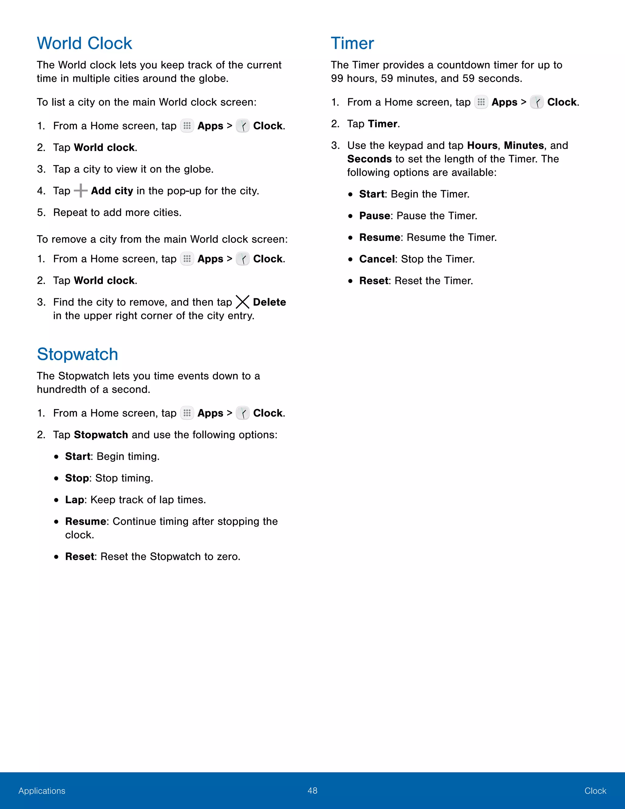 48 ClockApplications
World Clock
The World clock lets you keep track of the current
time in multiple cities around the globe.
To list a city on the main World clock screen:
1.	 From a Home screen, tap Apps > Clock.
2.	 Tap World clock.
3.	 Tap a city to view it on the globe.
4.	 Tap Add city in the pop-up for the city.
5.	 Repeat to add more cities.
To remove a city from the main World clock screen:
1.	 From a Home screen, tap Apps > Clock.
2.	 Tap World clock.
3.	 Find the city to remove, and then tap  Delete
in the upper right corner of the city entry.
Stopwatch
The Stopwatch lets you time events down to a
hundredth of a second.
1.	 From a Home screen, tap Apps > Clock.
2.	 Tap Stopwatch and use the following options:
•	Start: Begin timing.
•	Stop: Stop timing.
•	Lap: Keep track of lap times.
•	Resume: Continue timing after stopping the
clock.
•	Reset: Reset the Stopwatch to zero.
Timer
The Timer provides a countdown timer for up to
99 hours, 59 minutes, and 59 seconds.
1.	 From a Home screen, tap Apps > Clock.
2.	 Tap Timer.
3.	 Use the keypad and tap Hours, Minutes, and
Seconds to set the length of the Timer. The
following options are available:
•	Start: Begin the Timer.
•	Pause: Pause the Timer.
•	Resume: Resume the Timer.
•	Cancel: Stop the Timer.
•	Reset: Reset the Timer.
 