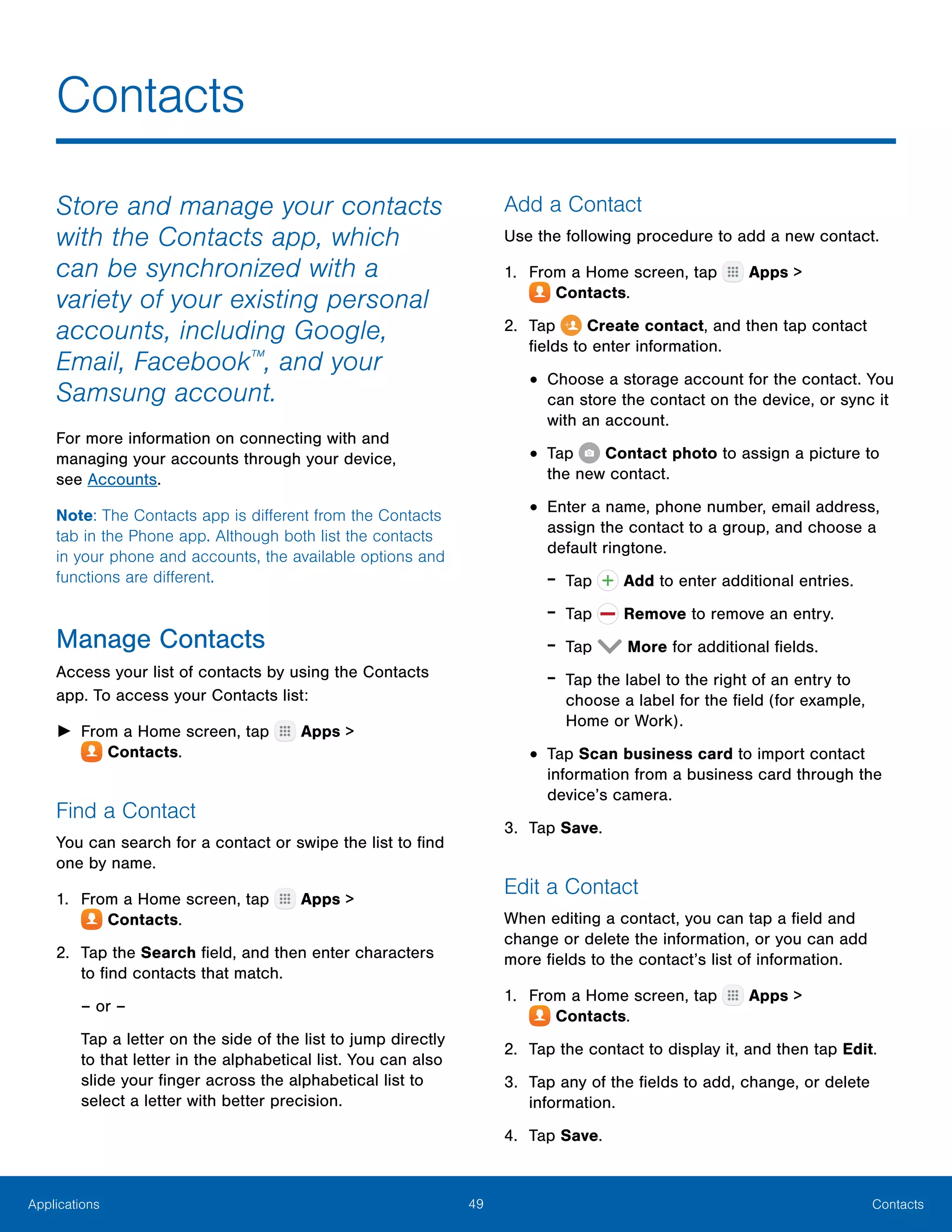 49 ContactsApplications
Store and manage your contacts
with the Contacts app, which
can be synchronized with a
variety of your existing personal
accounts, including Google,
Email, Facebook™
, and your
Samsung account.
For more information on connecting with and
managing your accounts through your device,
see Accounts.
Note: The Contacts app is different from the Contacts
tab in the Phone app. Although both list the contacts
in your phone and accounts, the available options and
functions are different.
Manage Contacts
Access your list of contacts by using the Contacts
app. To access your Contacts list:
►► From a Home screen, tap Apps >
 Contacts.
Find a Contact
You can search for a contact or swipe the list to find
one by name.
1.	 From a Home screen, tap Apps >
 Contacts.
2.	 Tap the Search field, and then enter characters
to find contacts that match.
– or –
Tap a letter on the side of the list to jump directly
to that letter in the alphabetical list. You can also
slide your finger across the alphabetical list to
select a letter with better precision.
Add a Contact
Use the following procedure to add a new contact.
1.	 From a Home screen, tap Apps >
 Contacts.
2.	 Tap Create contact, and then tap contact
fields to enter information.
•	Choose a storage account for the contact. You
can store the contact on the device, or sync it
with an account.
•	Tap Contact photo to assign a picture to
the new contact.
•	Enter a name, phone number, email address,
assign the contact to a group, and choose a
default ringtone.
-- Tap  Add to enter additional entries.
-- Tap  Remove to remove an entry.
-- Tap  More for additional fields.
-- Tap the label to the right of an entry to
choose a label for the field (for example,
Home or Work).
•	Tap Scan business card to import contact
information from a business card through the
device’s camera.
3.	 Tap Save.
Edit a Contact
When editing a contact, you can tap a field and
change or delete the information, or you can add
more fields to the contact’s list of information.
1.	 From a Home screen, tap Apps >
 Contacts.
2.	 Tap the contact to display it, and then tap Edit.
3.	 Tap any of the fields to add, change, or delete
information.
4.	 Tap Save.
Contacts
 