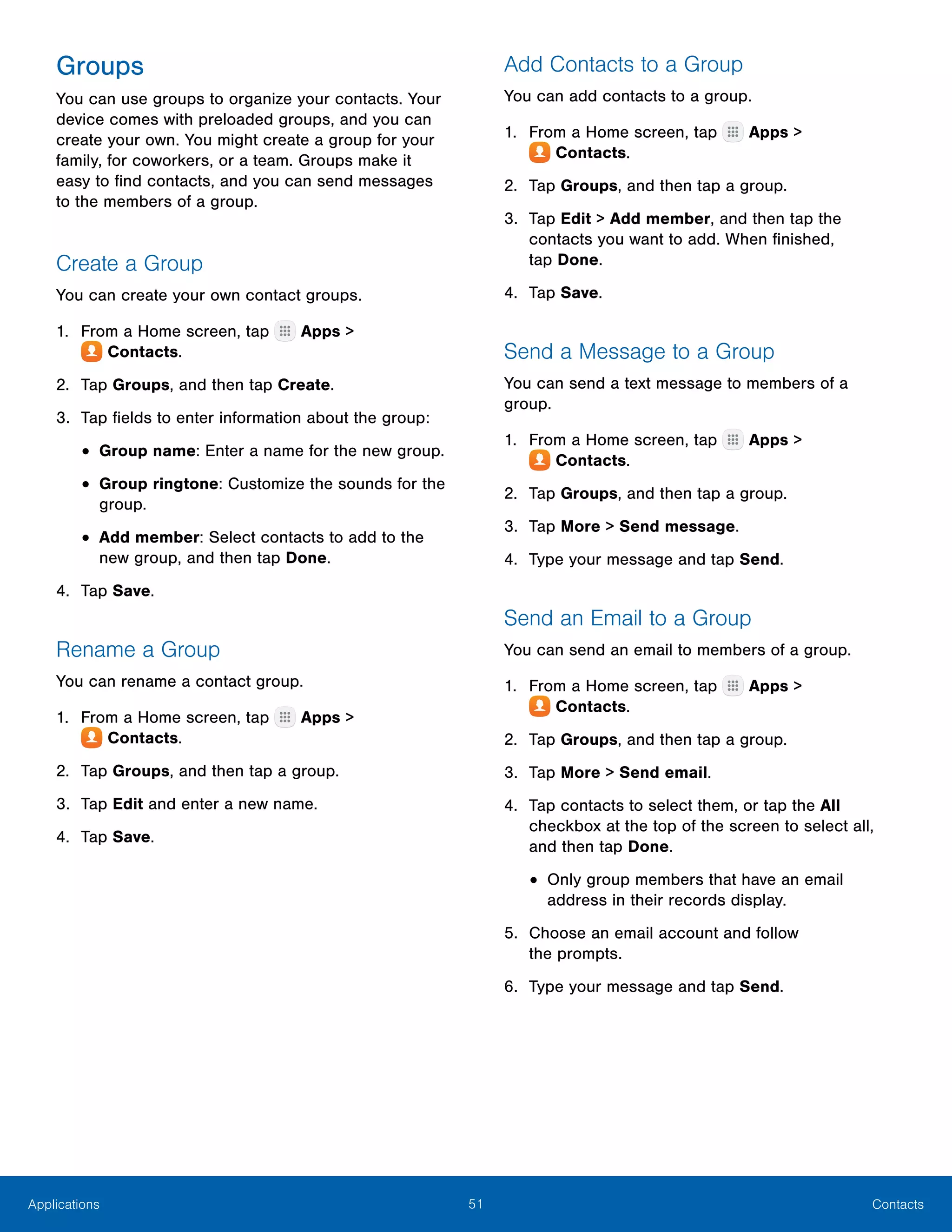 51 ContactsApplications
Groups
You can use groups to organize your contacts. Your
device comes with preloaded groups, and you can
create your own. You might create a group for your
family, for coworkers, or a team. Groups make it
easy to find contacts, and you can send messages
to the members of a group.
Create a Group
You can create your own contact groups.
1.	 From a Home screen, tap Apps >
 Contacts.
2.	 Tap Groups, and then tap Create.
3.	 Tap fields to enter information about the group:
•	Group name: Enter a name for the new group.
•	Group ringtone: Customize the sounds for the
group.
•	Add member: Select contacts to add to the
new group, and then tap Done.
4.	 Tap Save.
Rename a Group
You can rename a contact group.
1.	 From a Home screen, tap Apps >
 Contacts.
2.	 Tap Groups, and then tap a group.
3.	 Tap Edit and enter a new name.
4.	 Tap Save.
Add Contacts to a Group
You can add contacts to a group.
1.	 From a Home screen, tap Apps >
 Contacts.
2.	 Tap Groups, and then tap a group.
3.	 Tap Edit > Add member, and then tap the
contacts you want to add. When finished,
tap Done.
4.	 Tap Save.
Send a Message to a Group
You can send a text message to members of a
group.
1.	 From a Home screen, tap Apps >
 Contacts.
2.	 Tap Groups, and then tap a group.
3.	 Tap More > Send message.
4.	 Type your message and tap Send.
Send an Email to a Group
You can send an email to members of a group.
1.	 From a Home screen, tap Apps >
 Contacts.
2.	 Tap Groups, and then tap a group.
3.	 Tap More > Send email.
4.	 Tap contacts to select them, or tap the All
checkbox at the top of the screen to select all,
and then tap Done.
•	Only group members that have an email
address in their records display.
5.	 Choose an email account and follow
the prompts.
6.	 Type your message and tap Send.
 