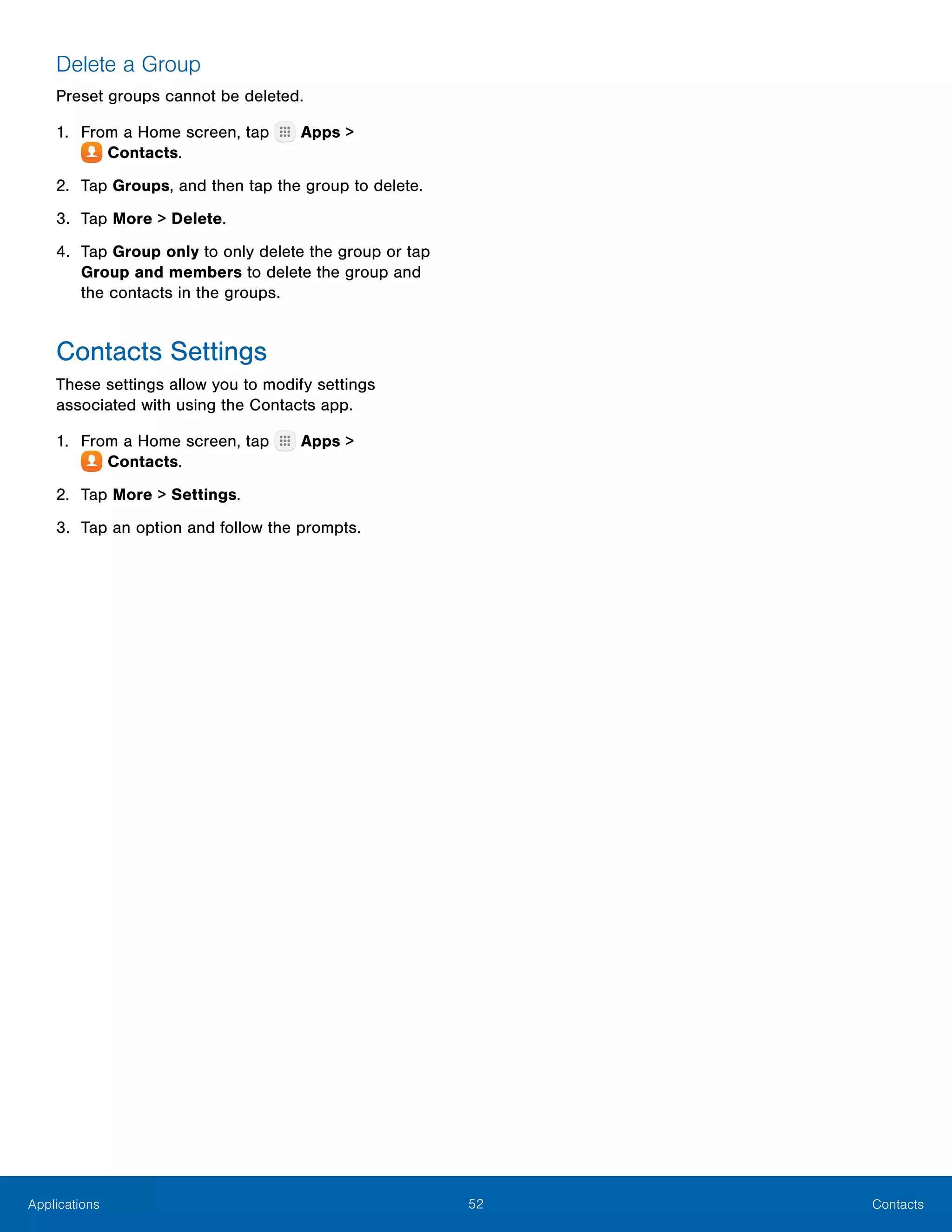 52 ContactsApplications
Delete a Group
Preset groups cannot be deleted.
1.	 From a Home screen, tap Apps >
 Contacts.
2.	 Tap Groups, and then tap the group to delete.
3.	 Tap More > Delete.
4.	 Tap Group only to only delete the group or tap
Group and members to delete the group and
the contacts in the groups.
Contacts Settings
These settings allow you to modify settings
associated with using the Contacts app.
1.	 From a Home screen, tap Apps >
 Contacts.
2.	 Tap More > Settings.
3.	 Tap an option and follow the prompts.
 
