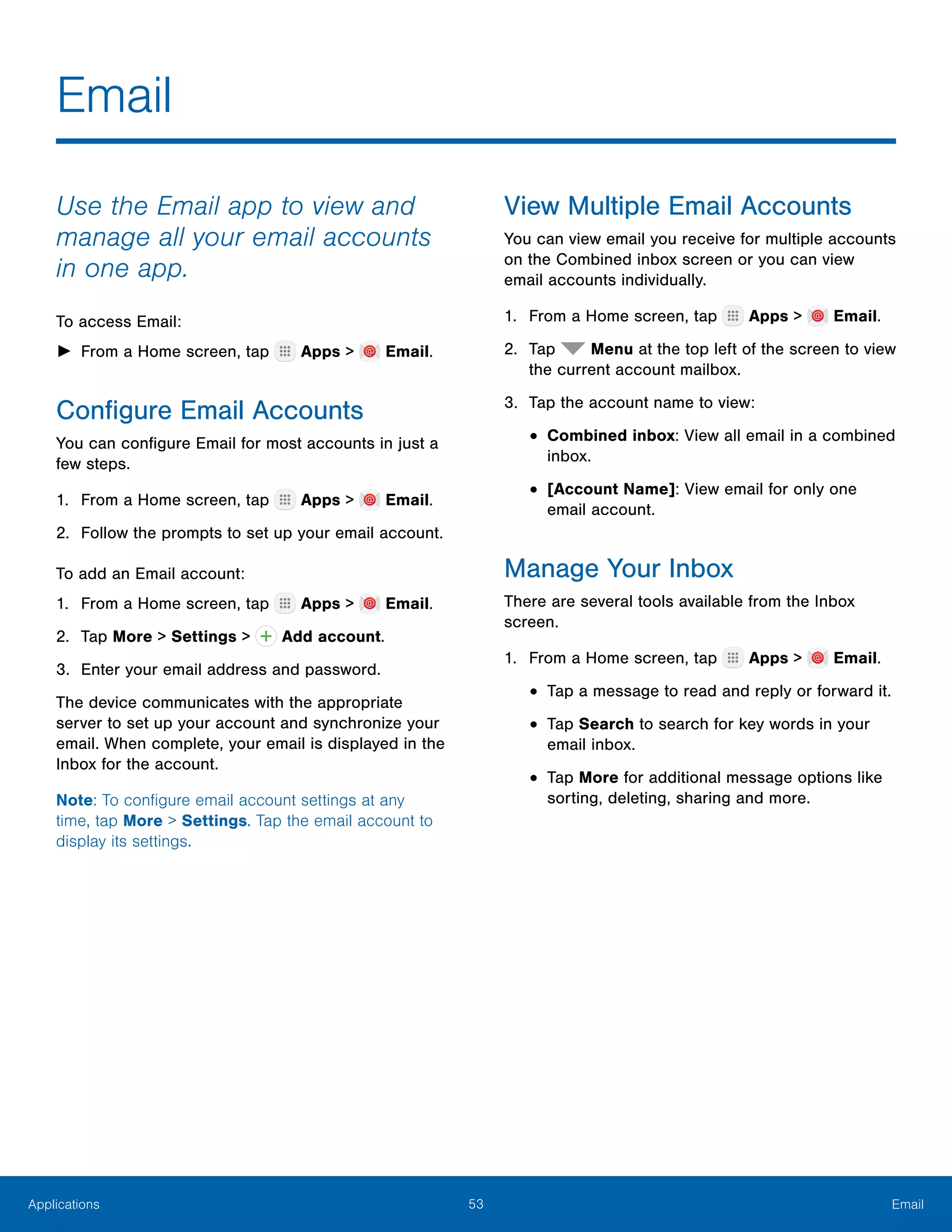 53 EmailApplications
Email
Use the Email app to view and
manage all your email accounts
in one app.
To access Email:
►► From a Home screen, tap Apps > Email.
Configure Email Accounts
You can configure Email for most accounts in just a
few steps.
1.	 From a Home screen, tap Apps > Email.
2.	 Follow the prompts to set up your email account.
To add an Email account:
1.	 From a Home screen, tap Apps > Email.
2.	 Tap More > Settings > Add account.
3.	 Enter your email address and password.
The device communicates with the appropriate
server to set up your account and synchronize your
email. When complete, your email is displayed in the
Inbox for the account.
Note: To configure email account settings at any
time, tap More > Settings. Tap the email account to
display its settings.
View Multiple Email Accounts
You can view email you receive for multiple accounts
on the Combined inbox screen or you can view
email accounts individually.
1.	 From a Home screen, tap Apps > Email.
2.	 Tap Menu at the top left of the screen to view
the current account mailbox.
3.	 Tap the account name to view:
•	Combined inbox: View all email in a combined
inbox.
•	[Account Name]: View email for only one
email account.
Manage Your Inbox
There are several tools available from the Inbox
screen.
1.	 From a Home screen, tap Apps > Email.
•	Tap a message to read and reply or forward it.
•	Tap Search to search for key words in your
email inbox.
•	Tap More for additional message options like
sorting, deleting, sharing and more.
 