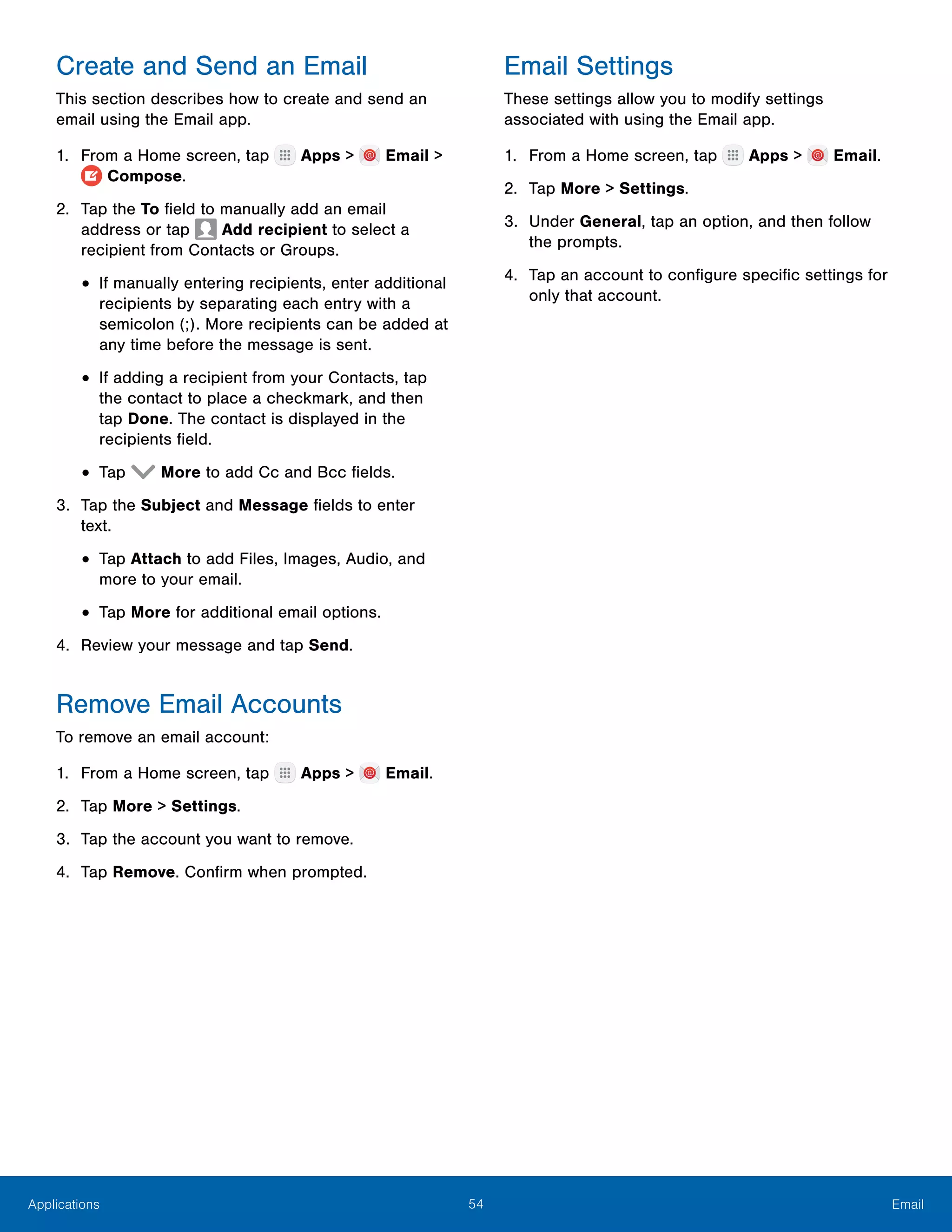 54 EmailApplications
Create and Send an Email
This section describes how to create and send an
email using the Email app.
1.	 From a Home screen, tap Apps > Email >
Compose.
2.	 Tap the To field to manually add an email
address or tap Add recipient to select a
recipient from Contacts or Groups.
•	If manually entering recipients, enter additional
recipients by separating each entry with a
semicolon (;). More recipients can be added at
any time before the message is sent.
•	If adding a recipient from your Contacts, tap
the contact to place a checkmark, and then
tap Done. The contact is displayed in the
recipients field.
•	Tap More to add Cc and Bcc fields.
3.	 Tap the Subject and Message fields to enter
text.
•	Tap Attach to add Files, Images, Audio, and
more to your email.
•	Tap More for additional email options.
4.	 Review your message and tap Send.
Remove Email Accounts
To remove an email account:
1.	 From a Home screen, tap Apps > Email.
2.	 Tap More > Settings.
3.	 Tap the account you want to remove.
4.	 Tap Remove. Confirm when prompted.
Email Settings
These settings allow you to modify settings
associated with using the Email app.
1.	 From a Home screen, tap Apps > Email.
2.	 Tap More > Settings.
3.	 Under General, tap an option, and then follow
the prompts.
4.	 Tap an account to configure specific settings for
only that account.
 
