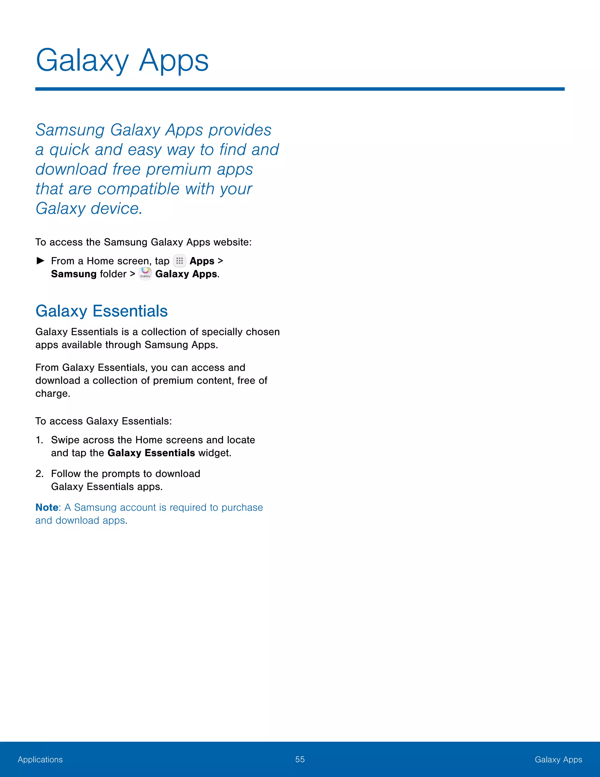 55 Galaxy AppsApplications
Galaxy Apps
Samsung Galaxy Apps provides
a quick and easy way to find and
download free premium apps
that are compatible with your
Galaxy device.
To access the Samsung Galaxy Apps website:
►► From a Home screen, tap Apps >
Samsung folder >  Galaxy Apps.
Galaxy Essentials
Galaxy Essentials is a collection of specially chosen
apps available through Samsung Apps.
From Galaxy Essentials, you can access and
download a collection of premium content, free of
charge.
To access Galaxy Essentials:
1.	 Swipe across the Home screens and locate
and tap the Galaxy Essentials widget.
2.	 Follow the prompts to download
Galaxy Essentials apps.
Note: A Samsung account is required to purchase
and download apps.
 