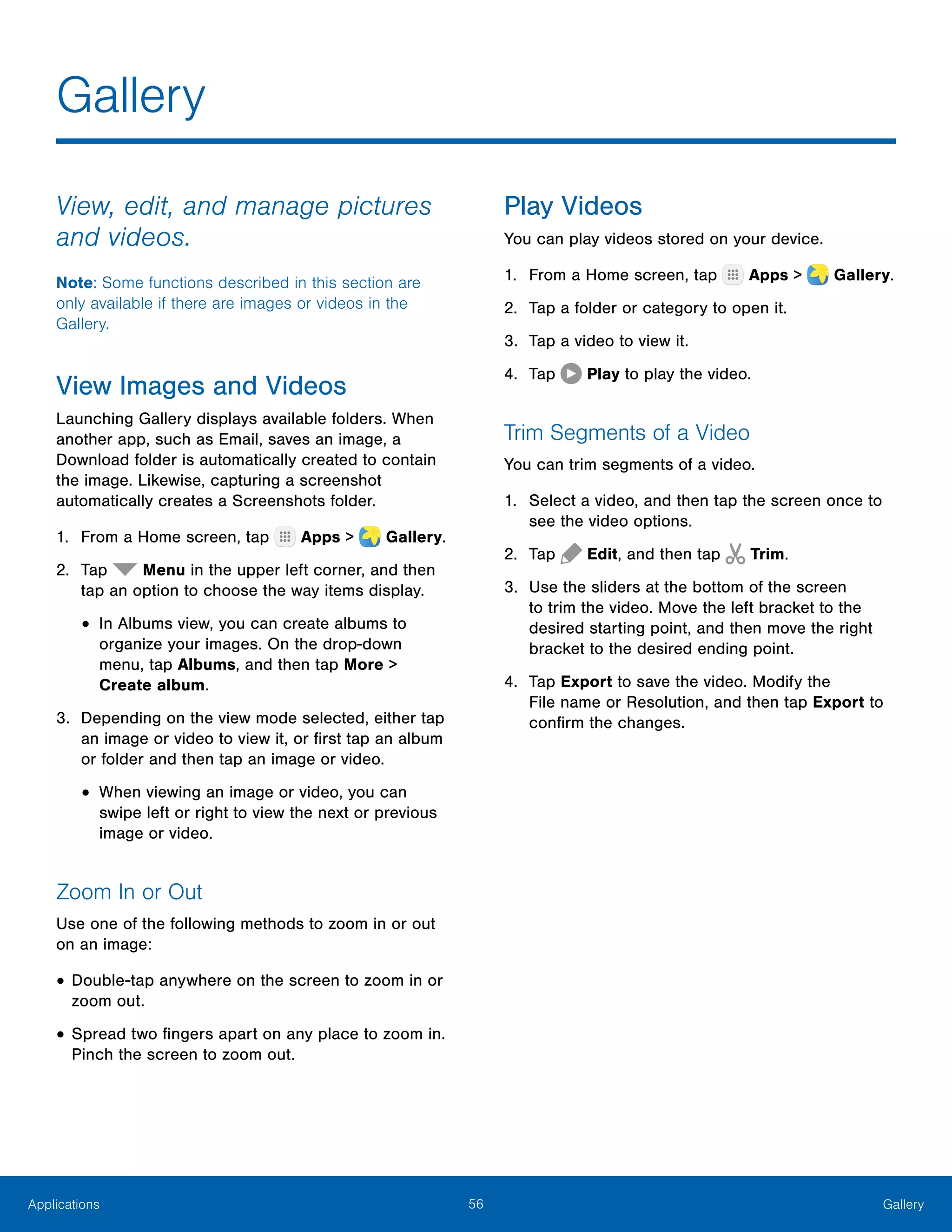56 GalleryApplications
View, edit, and manage pictures
and videos.
Note: Some functions described in this section are
only available if there are images or videos in the
Gallery.
View Images and Videos
Launching Gallery displays available folders. When
another app, such as Email, saves an image, a
Download folder is automatically created to contain
the image. Likewise, capturing a screenshot
automatically creates a Screenshots folder.
1.	 From a Home screen, tap Apps >  Gallery.
2.	 Tap Menu in the upper left corner, and then
tap an option to choose the way items display.
•	In Albums view, you can create albums to
organize your images. On the drop‑down
menu, tap Albums, and then tap More >
Create album.
3.	 Depending on the view mode selected, either tap
an image or video to view it, or first tap an album
or folder and then tap an image or video.
•	When viewing an image or video, you can
swipe left or right to view the next or previous
image or video.
Zoom In or Out
Use one of the following methods to zoom in or out
on an image:
•	Double-tap anywhere on the screen to zoom in or
zoom out.
•	Spread two fingers apart on any place to zoom in.
Pinch the screen to zoom out.
Play Videos
You can play videos stored on your device.
1.	 From a Home screen, tap Apps >  Gallery.
2.	 Tap a folder or category to open it.
3.	 Tap a video to view it.
4.	 Tap Play to play the video.
Trim Segments of a Video
You can trim segments of a video.
1.	 Select a video, and then tap the screen once to
see the video options.
2.	 Tap Edit, and then tap Trim.
3.	 Use the sliders at the bottom of the screen
to trim the video. Move the left bracket to the
desired starting point, and then move the right
bracket to the desired ending point.
4.	 Tap Export to save the video. Modify the
File name or Resolution, and then tap Export to
confirm the changes.
Gallery
 