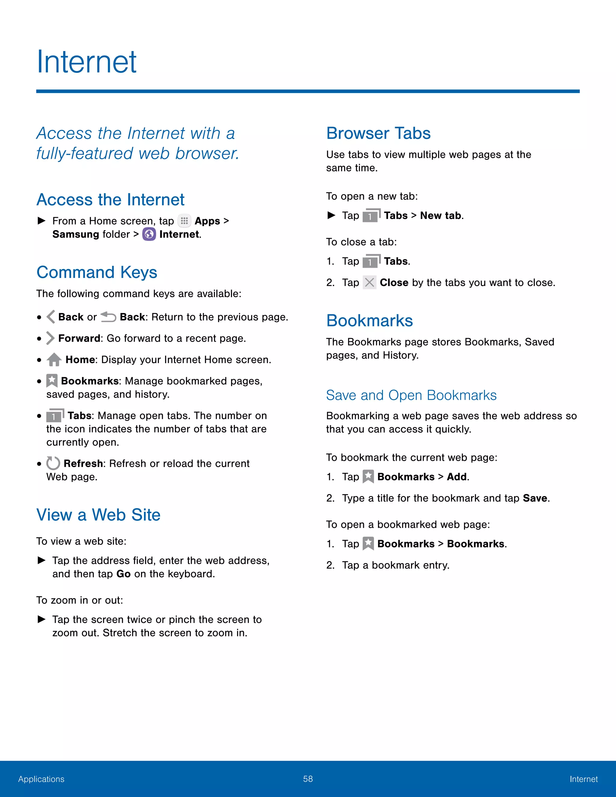 58 InternetApplications
Access the Internet with a
fully‑featured web browser.
Access the Internet
►► From a Home screen, tap Apps >
Samsung folder >  Internet.
Command Keys
The following command keys are available:
•	 Back or Back: Return to the previous page.
•	 Forward: Go forward to a recent page.
•	 Home: Display your Internet Home screen.
•	  Bookmarks: Manage bookmarked pages,
saved pages, and history.
•	 Tabs: Manage open tabs. The number on
the icon indicates the number of tabs that are
currently open.
•	 Refresh: Refresh or reload the current
Web page.
View a Web Site
To view a web site:
►► Tap the address field, enter the web address,
and then tap Go on the keyboard.
To zoom in or out:
►► Tap the screen twice or pinch the screen to
zoom out. Stretch the screen to zoom in.
Browser Tabs
Use tabs to view multiple web pages at the
same time.
To open a new tab:
►► Tap Tabs > New tab.
To close a tab:
1.	 Tap Tabs.
2.	 Tap Close by the tabs you want to close.
Bookmarks
The Bookmarks page stores Bookmarks, Saved
pages, and History.
Save and Open Bookmarks
Bookmarking a web page saves the web address so
that you can access it quickly.
To bookmark the current web page:
1.	 Tap  Bookmarks > Add.
2.	 Type a title for the bookmark and tap Save.
To open a bookmarked web page:
1.	 Tap  Bookmarks > Bookmarks.
2.	 Tap a bookmark entry.
Internet
 