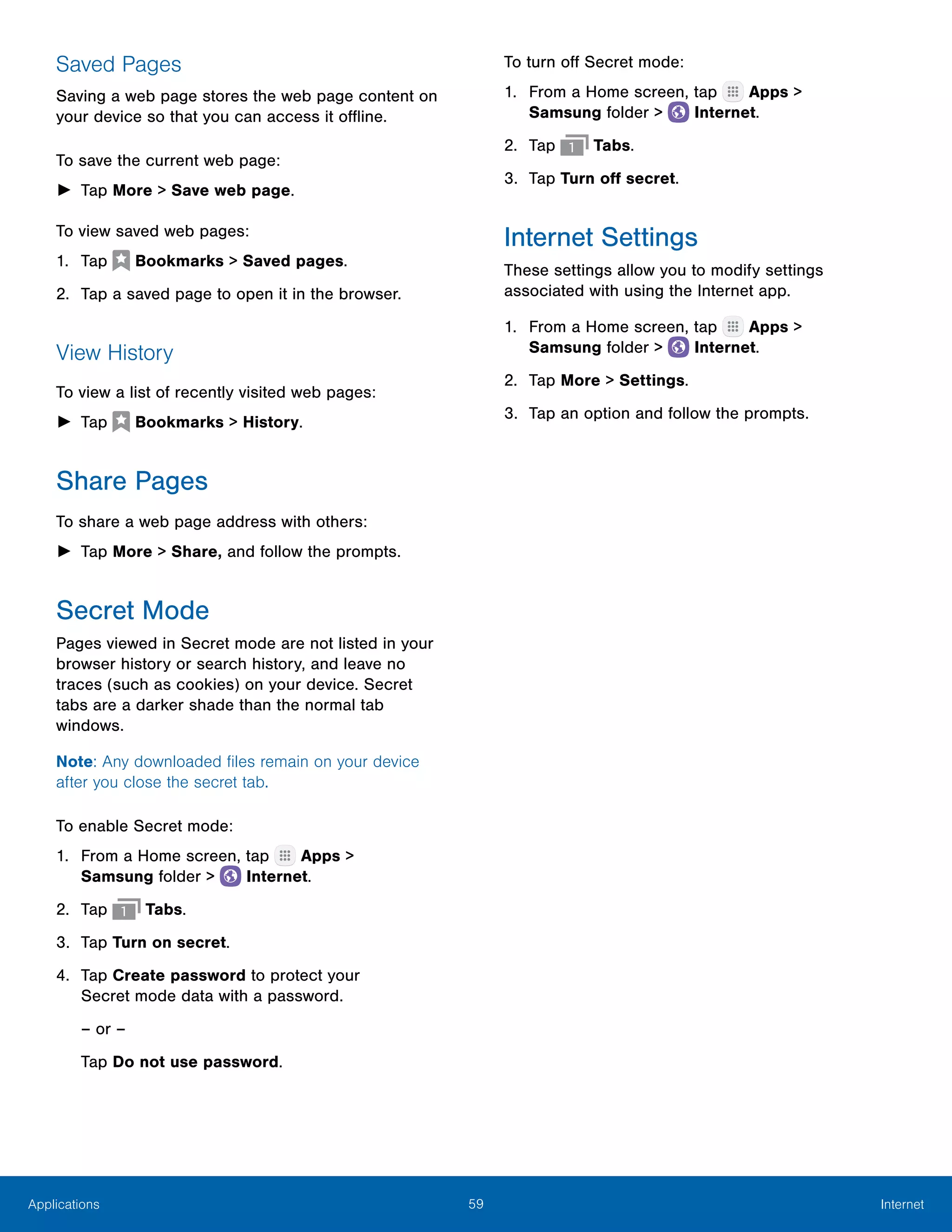 59 InternetApplications
Saved Pages
Saving a web page stores the web page content on
your device so that you can access it offline.
To save the current web page:
►► Tap More > Save web page.
To view saved web pages:
1.	 Tap  Bookmarks > Saved pages.
2.	 Tap a saved page to open it in the browser.
View History
To view a list of recently visited web pages:
►► Tap  Bookmarks > History.
Share Pages
To share a web page address with others:
►► Tap More > Share, and follow the prompts.
Secret Mode
Pages viewed in Secret mode are not listed in your
browser history or search history, and leave no
traces (such as cookies) on your device. Secret
tabs are a darker shade than the normal tab
windows.
Note: Any downloaded files remain on your device
after you close the secret tab.
To enable Secret mode:
1.	 From a Home screen, tap Apps >
Samsung folder >  Internet.
2.	 Tap Tabs.
3.	 Tap Turn on secret.
4.	 Tap Create password to protect your
Secret mode data with a password.
– or –
Tap Do not use password.
To turn off Secret mode:
1.	 From a Home screen, tap Apps >
Samsung folder >  Internet.
2.	 Tap Tabs.
3.	 Tap Turn off secret.
Internet Settings
These settings allow you to modify settings
associated with using the Internet app.
1.	 From a Home screen, tap Apps >
Samsung folder >  Internet.
2.	 Tap More > Settings.
3.	 Tap an option and follow the prompts.
 