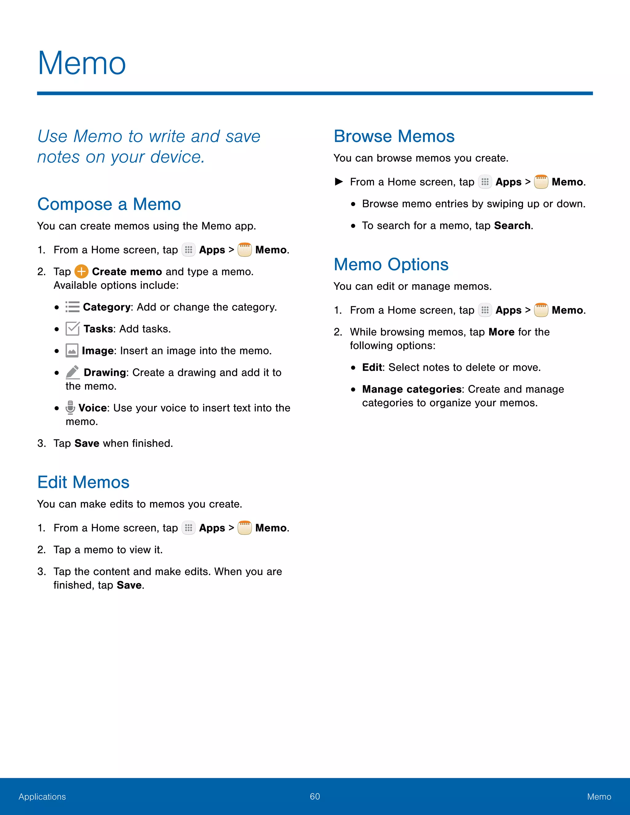 60 MemoApplications
Memo
Use Memo to write and save
notes on your device.
Compose a Memo
You can create memos using the Memo app.
1.	 From a Home screen, tap Apps > Memo.
2.	 Tap Create memo and type a memo.
Available options include:
•	 Category: Add or change the category.
•	 Tasks: Add tasks.
•	  Image: Insert an image into the memo.
•	 Drawing: Create a drawing and add it to
the memo.
•	 Voice: Use your voice to insert text into the
memo.
3.	 Tap Save when finished.
Edit Memos
You can make edits to memos you create.
1.	 From a Home screen, tap Apps > Memo.
2.	 Tap a memo to view it.
3.	 Tap the content and make edits. When you are
finished, tap Save.
Browse Memos
You can browse memos you create.
►► From a Home screen, tap Apps > Memo.
•	Browse memo entries by swiping up or down.
•	To search for a memo, tap Search.
Memo Options
You can edit or manage memos.
1.	 From a Home screen, tap Apps > Memo.
2.	 While browsing memos, tap More for the
following options:
•	Edit: Select notes to delete or move.
•	Manage categories: Create and manage
categories to organize your memos.
 