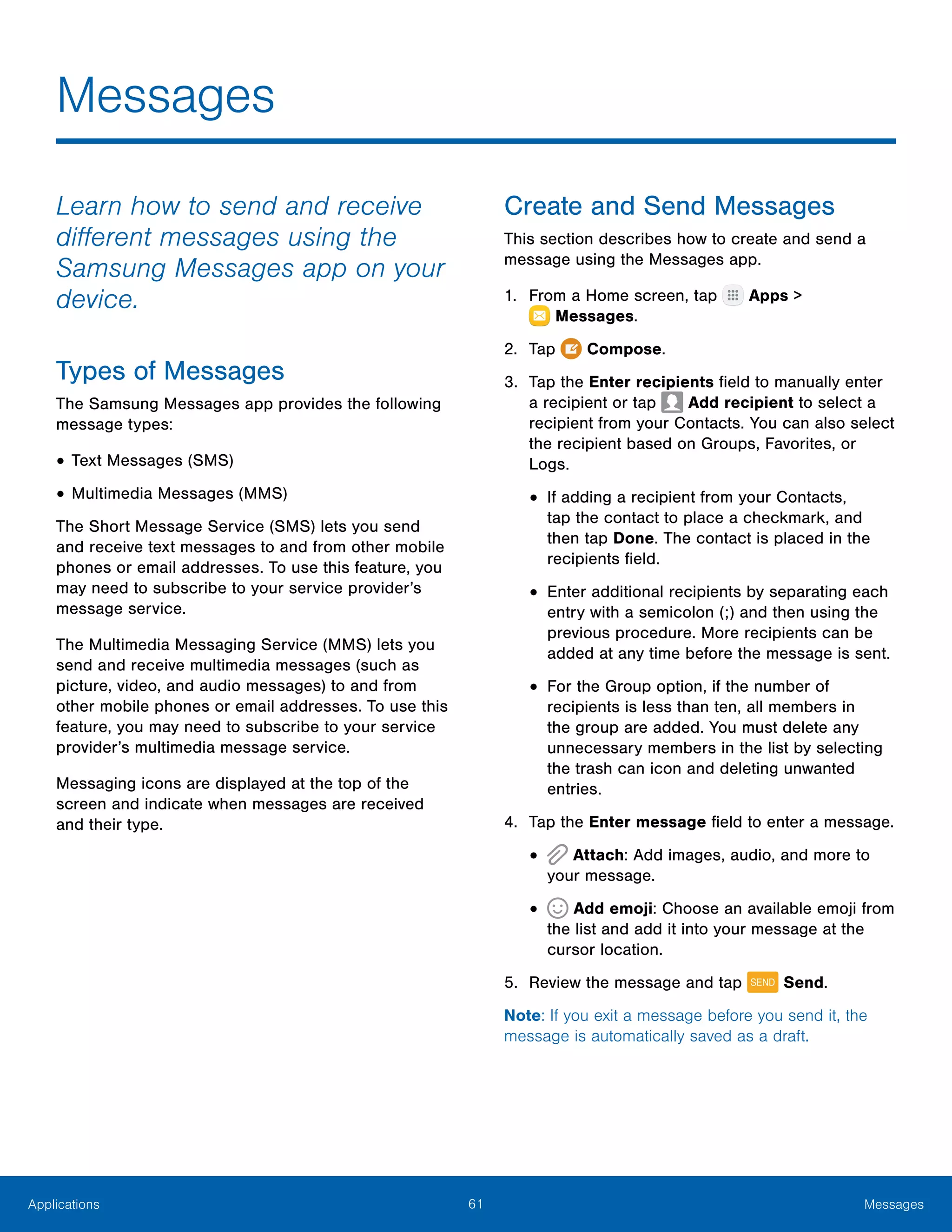 61 MessagesApplications
Learn how to send and receive
different messages using the
Samsung Messages app on your
device.
Types of Messages
The Samsung Messages app provides the following
message types:
•	Text Messages (SMS)
•	Multimedia Messages (MMS)
The Short Message Service (SMS) lets you send
and receive text messages to and from other mobile
phones or email addresses. To use this feature, you
may need to subscribe to your service provider’s
message service.
The Multimedia Messaging Service (MMS) lets you
send and receive multimedia messages (such as
picture, video, and audio messages) to and from
other mobile phones or email addresses. To use this
feature, you may need to subscribe to your service
provider’s multimedia message service.
Messaging icons are displayed at the top of the
screen and indicate when messages are received
and their type.
Create and Send Messages
This section describes how to create and send a
message using the Messages app.
1.	 From a Home screen, tap Apps >
 Messages.
2.	 Tap  Compose.
3.	 Tap the Enter recipients field to manually enter
a recipient or tap Add recipient to select a
recipient from your Contacts. You can also select
the recipient based on Groups, Favorites, or
Logs.
•	If adding a recipient from your Contacts,
tap the contact to place a checkmark, and
then tap Done. The contact is placed in the
recipients field.
•	Enter additional recipients by separating each
entry with a semicolon (;) and then using the
previous procedure. More recipients can be
added at any time before the message is sent.
•	For the Group option, if the number of
recipients is less than ten, all members in
the group are added. You must delete any
unnecessary members in the list by selecting
the trash can icon and deleting unwanted
entries.
4.	 Tap the Enter message field to enter a message.
•	 Attach: Add images, audio, and more to
your message.
•	 Add emoji: Choose an available emoji from
the list and add it into your message at the
cursor location.
5.	 Review the message and tap Send.
Note: If you exit a message before you send it, the
message is automatically saved as a draft.
Messages
 