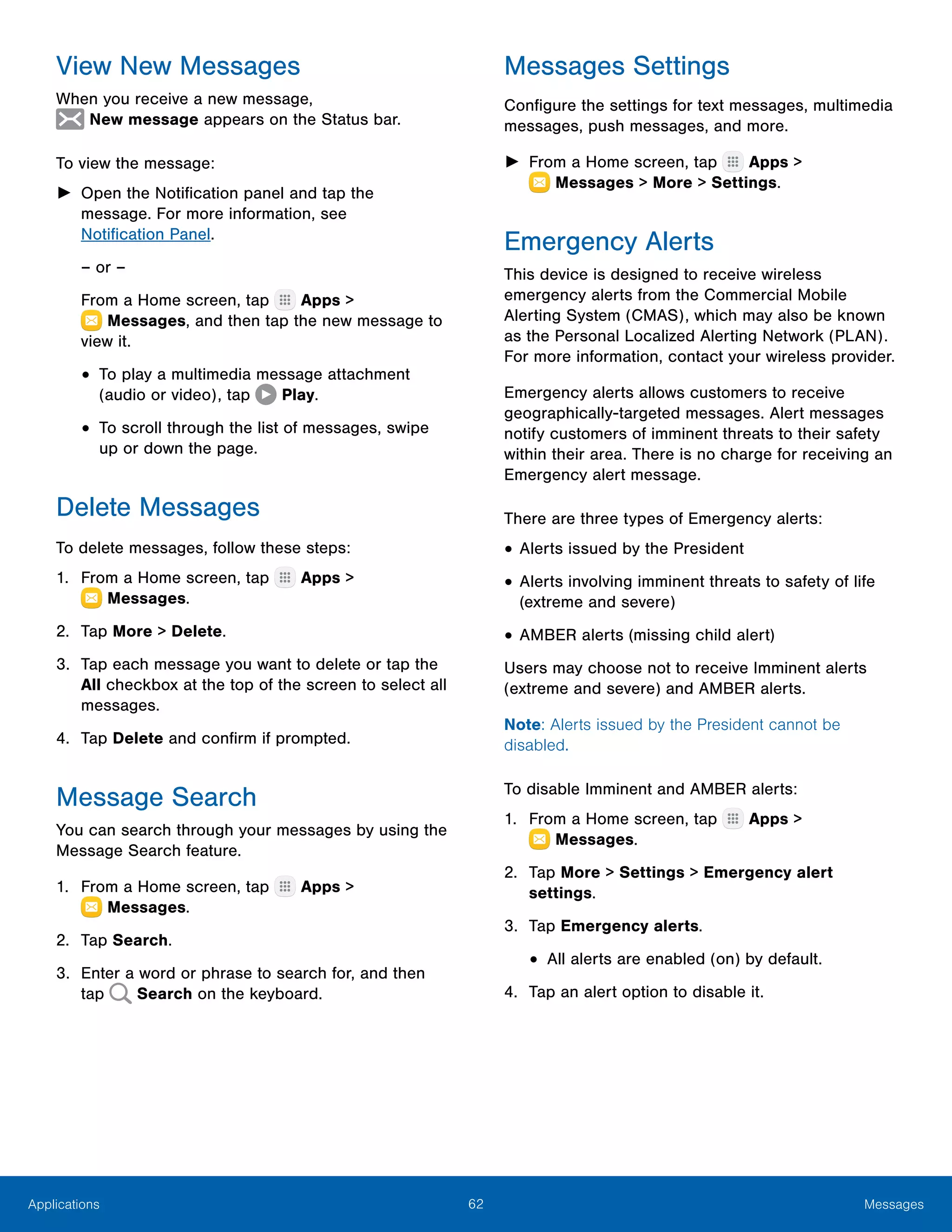 62 MessagesApplications
View New Messages
When you receive a new message,
 New message appears on the Status bar.
To view the message:
►► Open the Notification panel and tap the
message. For more information, see
Notification Panel.
– or –
From a Home screen, tap Apps >
 Messages, and then tap the new message to
view it.
•	To play a multimedia message attachment
(audio or video), tap Play.
•	To scroll through the list of messages, swipe
up or down the page.
Delete Messages
To delete messages, follow these steps:
1.	 From a Home screen, tap Apps >
 Messages.
2.	 Tap More > Delete.
3.	 Tap each message you want to delete or tap the
All checkbox at the top of the screen to select all
messages.
4.	 Tap Delete and confirm if prompted.
Message Search
You can search through your messages by using the
Message Search feature.
1.	 From a Home screen, tap Apps >
 Messages.
2.	 Tap Search.
3.	 Enter a word or phrase to search for, and then
tap Search on the keyboard.
Messages Settings
Configure the settings for text messages, multimedia
messages, push messages, and more.
►► From a Home screen, tap Apps >
 Messages > More > Settings.
Emergency Alerts
This device is designed to receive wireless
emergency alerts from the Commercial Mobile
Alerting System (CMAS), which may also be known
as the Personal Localized Alerting Network (PLAN).
For more information, contact your wireless provider.
Emergency alerts allows customers to receive
geographically-targeted messages. Alert messages
notify customers of imminent threats to their safety
within their area. There is no charge for receiving an
Emergency alert message.
There are three types of Emergency alerts:
•	Alerts issued by the President
•	Alerts involving imminent threats to safety of life
(extreme and severe)
•	AMBER alerts (missing child alert)
Users may choose not to receive Imminent alerts
(extreme and severe) and AMBER alerts.
Note: Alerts issued by the President cannot be
disabled.
To disable Imminent and AMBER alerts:
1.	 From a Home screen, tap Apps >
 Messages.
2.	 Tap More > Settings > Emergency alert
settings.
3.	 Tap Emergency alerts.
•	All alerts are enabled (on) by default.
4.	 Tap an alert option to disable it.
 