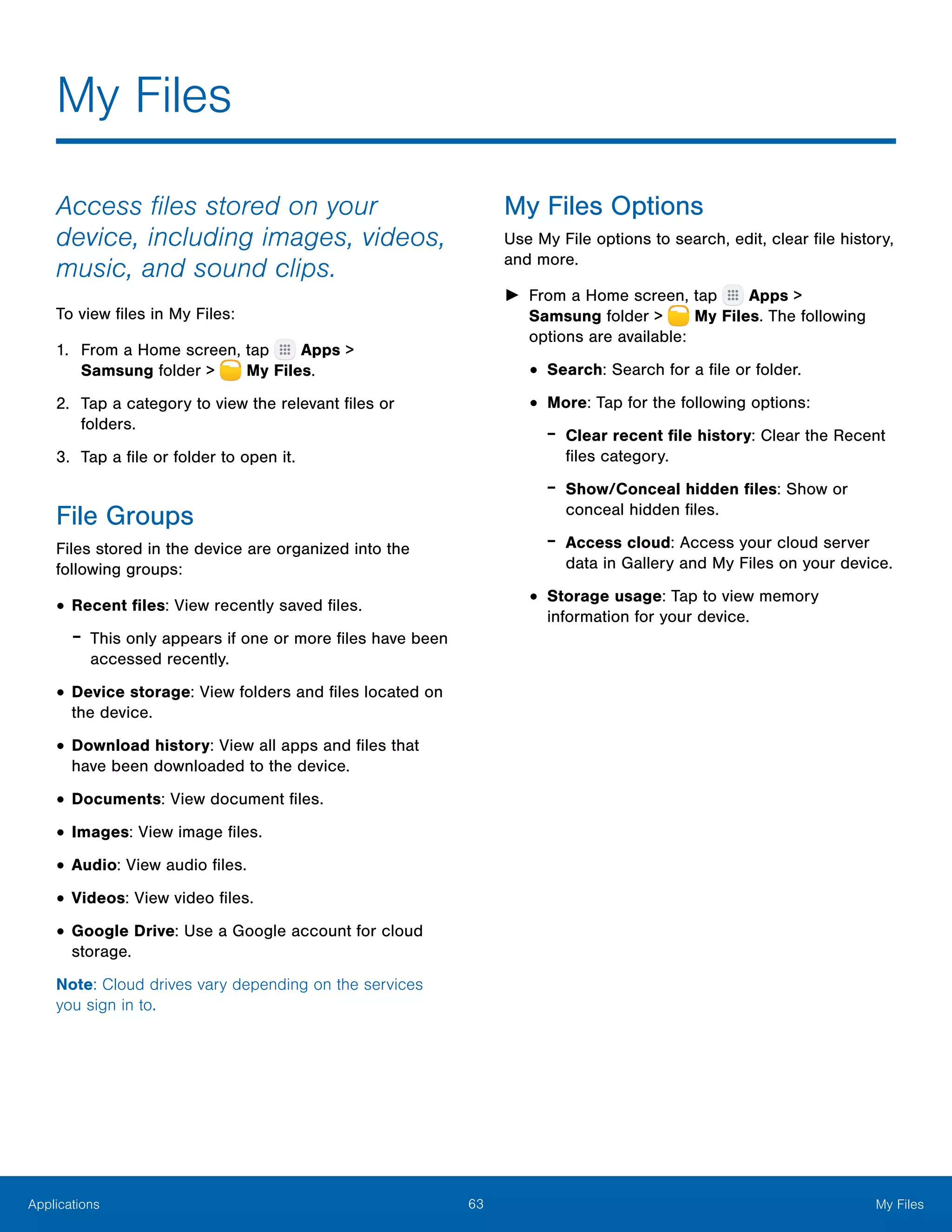 63 My FilesApplications
My Files
Access files stored on your
device, including images, videos,
music, and sound clips.
To view files in My Files:
1.	 From a Home screen, tap Apps >
Samsung folder >  My Files.
2.	 Tap a category to view the relevant files or
folders.
3.	 Tap a file or folder to open it.
File Groups
Files stored in the device are organized into the
following groups:
•	Recent files: View recently saved files.
-- This only appears if one or more files have been
accessed recently.
•	Device storage: View folders and files located on
the device.
•	Download history: View all apps and files that
have been downloaded to the device.
•	Documents: View document files.
•	Images: View image files.
•	Audio: View audio files.
•	Videos: View video files.
•	Google Drive: Use a Google account for cloud
storage.
Note: Cloud drives vary depending on the services
you sign in to.
My Files Options
Use My File options to search, edit, clear file history,
and more.
►► From a Home screen, tap Apps >
Samsung folder >  My Files. The following
options are available:
•	Search: Search for a file or folder.
•	More: Tap for the following options:
-- Clear recent file history: Clear the Recent
files category.
-- Show/Conceal hidden files: Show or
conceal hidden files.
-- Access cloud: Access your cloud server
data in Gallery and My Files on your device.
•	Storage usage: Tap to view memory
information for your device.
 
