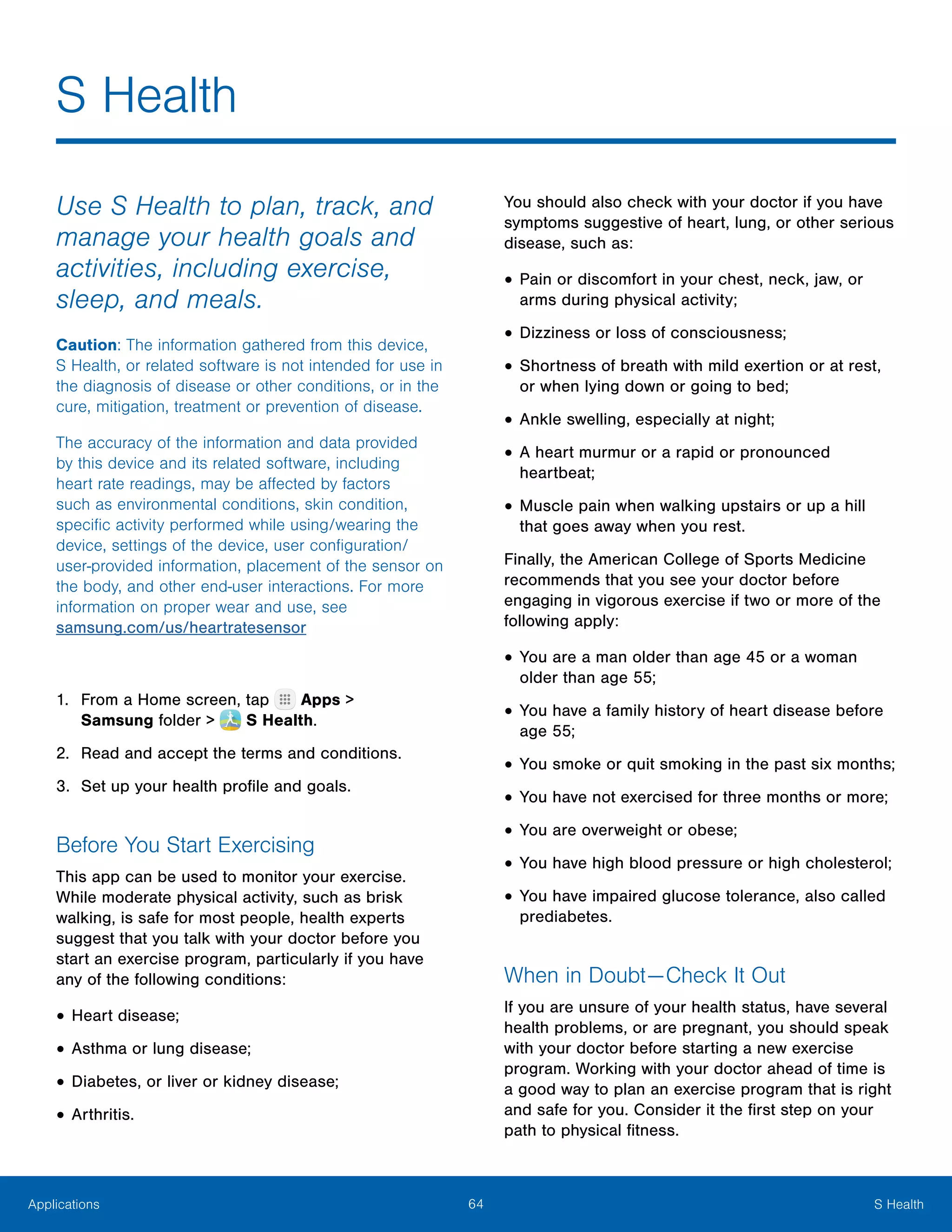 64 S HealthApplications
Use S Health to plan, track, and
manage your health goals and
activities, including exercise,
sleep, and meals.
Caution: The information gathered from this device,
S Health, or related software is not intended for use in
the diagnosis of disease or other conditions, or in the
cure, mitigation, treatment or prevention of disease.
The accuracy of the information and data provided
by this device and its related software, including
heart rate readings, may be affected by factors
such as environmental conditions, skin condition,
specific activity performed while using/wearing the
device, settings of the device, user configuration/
user-provided information, placement of the sensor on
the body, and other end-user interactions. For more
information on proper wear and use, see
samsung.com/us/heartratesensor
1.	 From a Home screen, tap Apps >
Samsung folder >  S Health.
2.	 Read and accept the terms and conditions.
3.	 Set up your health profile and goals.
Before You Start Exercising
This app can be used to monitor your exercise.
While moderate physical activity, such as brisk
walking, is safe for most people, health experts
suggest that you talk with your doctor before you
start an exercise program, particularly if you have
any of the following conditions:
•	Heart disease;
•	Asthma or lung disease;
•	Diabetes, or liver or kidney disease;
•	Arthritis.
You should also check with your doctor if you have
symptoms suggestive of heart, lung, or other serious
disease, such as:
•	Pain or discomfort in your chest, neck, jaw, or
arms during physical activity;
•	Dizziness or loss of consciousness;
•	Shortness of breath with mild exertion or at rest,
or when lying down or going to bed;
•	Ankle swelling, especially at night;
•	A heart murmur or a rapid or pronounced
heartbeat;
•	Muscle pain when walking upstairs or up a hill
that goes away when you rest.
Finally, the American College of Sports Medicine
recommends that you see your doctor before
engaging in vigorous exercise if two or more of the
following apply:
•	You are a man older than age 45 or a woman
older than age 55;
•	You have a family history of heart disease before
age 55;
•	You smoke or quit smoking in the past six months;
•	You have not exercised for three months or more;
•	You are overweight or obese;
•	You have high blood pressure or high cholesterol;
•	You have impaired glucose tolerance, also called
prediabetes.
When in Doubt — Check It Out
If you are unsure of your health status, have several
health problems, or are pregnant, you should speak
with your doctor before starting a new exercise
program. Working with your doctor ahead of time is
a good way to plan an exercise program that is right
and safe for you. Consider it the first step on your
path to physical fitness.
S Health
 
