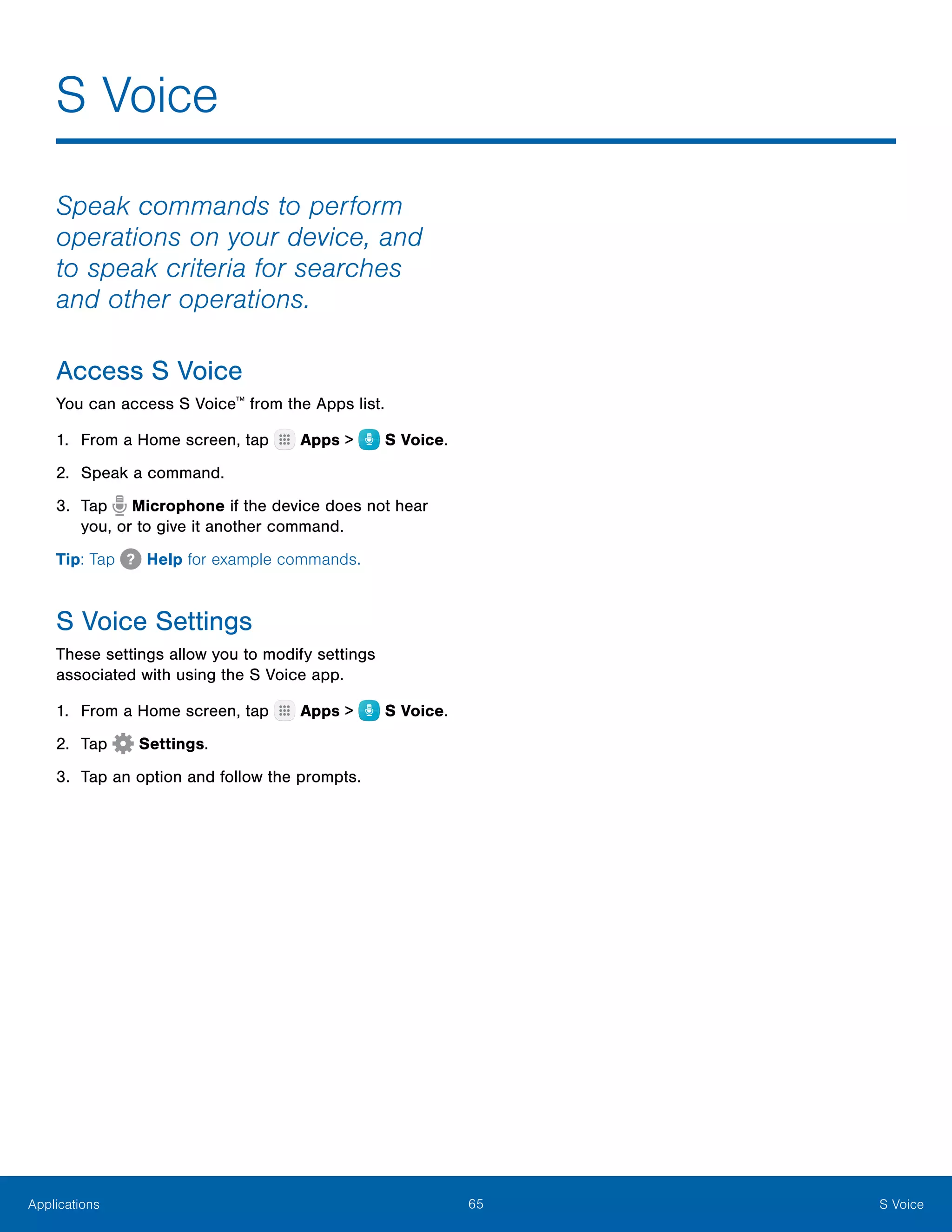 65 S VoiceApplications
S Voice
Speak commands to perform
operations on your device, and
to speak criteria for searches
and other operations.
Access S Voice
You can access S Voice™
from the Apps list.
1.	 From a Home screen, tap Apps >  S Voice.
2.	 Speak a command.
3.	 Tap Microphone if the device does not hear
you, or to give it another command.
Tip: Tap Help for example commands.
S Voice Settings
These settings allow you to modify settings
associated with using the S Voice app.
1.	 From a Home screen, tap Apps >  S Voice.
2.	 Tap Settings.
3.	 Tap an option and follow the prompts.
 