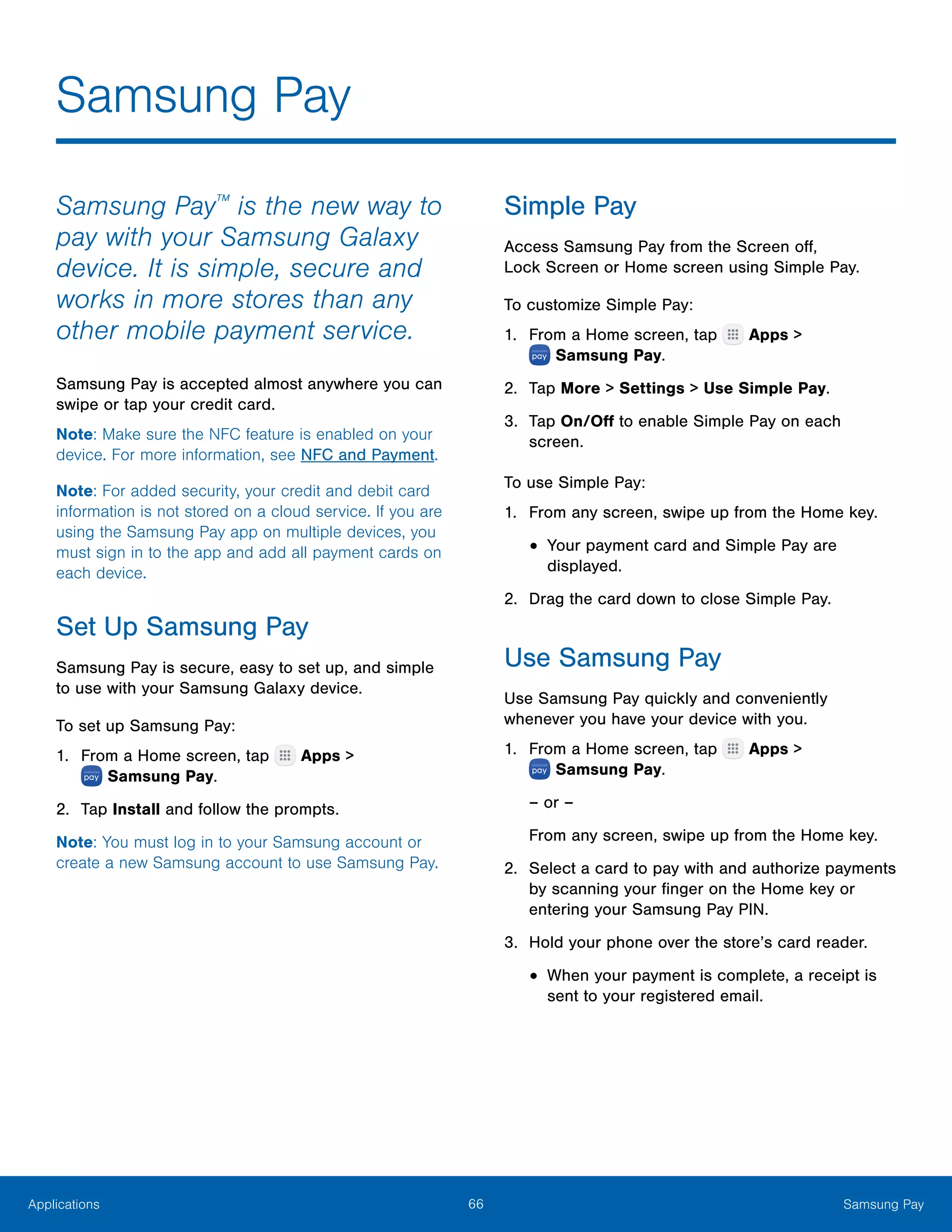 66 Samsung PayApplications
Samsung Pay
Samsung Pay™
is the new way to
pay with your Samsung Galaxy
device. It is simple, secure and
works in more stores than any
other mobile payment service.
Samsung Pay is accepted almost anywhere you can
swipe or tap your credit card.
Note: Make sure the NFC feature is enabled on your
device. For more information, see NFC and Payment.
Note: For added security, your credit and debit card
information is not stored on a cloud service. If you are
using the Samsung Pay app on multiple devices, you
must sign in to the app and add all payment cards on
each device.
Set Up Samsung Pay
Samsung Pay is secure, easy to set up, and simple
to use with your Samsung Galaxy device.
To set up Samsung Pay:
1.	 From a Home screen, tap Apps >
 Samsung Pay.
2.	 Tap Install and follow the prompts.
Note: You must log in to your Samsung account or
create a new Samsung account to use Samsung Pay.
Simple Pay
Access Samsung Pay from the Screen off,
Lock Screen or Home screen using Simple Pay.
To customize Simple Pay:
1.	 From a Home screen, tap Apps >
 Samsung Pay.
2.	 Tap More > Settings > Use Simple Pay.
3.	 Tap On/Off to enable Simple Pay on each
screen.
To use Simple Pay:
1.	 From any screen, swipe up from the Home key.
•	Your payment card and Simple Pay are
displayed.
2.	 Drag the card down to close Simple Pay.
Use Samsung Pay
Use Samsung Pay quickly and conveniently
whenever you have your device with you.
1.	 From a Home screen, tap Apps >
 Samsung Pay.
– or –
From any screen, swipe up from the Home key.
2.	 Select a card to pay with and authorize payments
by scanning your finger on the Home key or
entering your Samsung Pay PIN.
3.	 Hold your phone over the store’s card reader.
•	When your payment is complete, a receipt is
sent to your registered email.
 