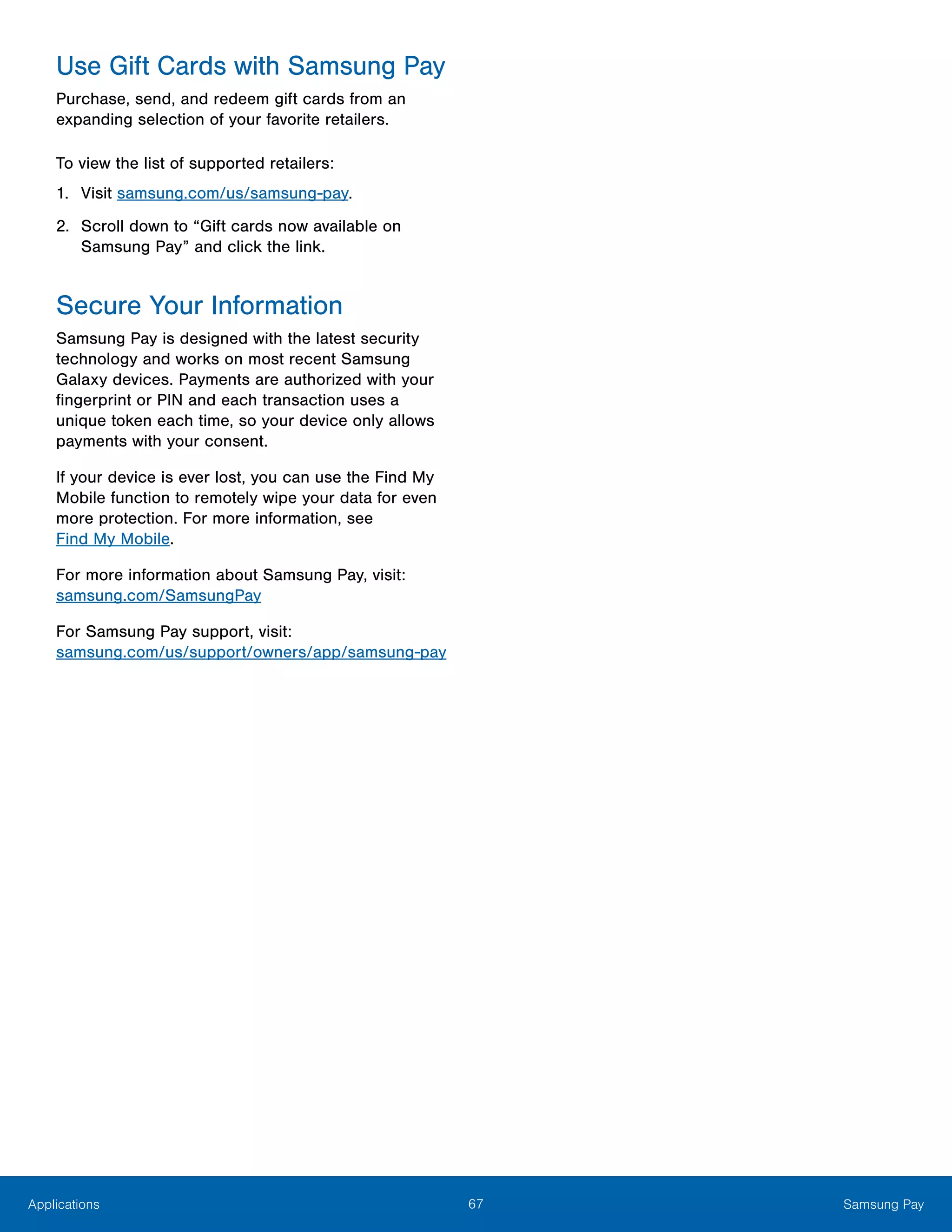 67 Samsung PayApplications
Use Gift Cards with Samsung Pay
Purchase, send, and redeem gift cards from an
expanding selection of your favorite retailers.
To view the list of supported retailers:
1.	 Visit samsung.com/us/samsung-pay.
2.	 Scroll down to “Gift cards now available on
Samsung Pay” and click the link.
Secure Your Information
Samsung Pay is designed with the latest security
technology and works on most recent Samsung
Galaxy devices. Payments are authorized with your
fingerprint or PIN and each transaction uses a
unique token each time, so your device only allows
payments with your consent.
If your device is ever lost, you can use the Find My
Mobile function to remotely wipe your data for even
more protection. For more information, see
Find My Mobile.
For more information about Samsung Pay, visit:
samsung.com/SamsungPay
For Samsung Pay support, visit:
samsung.com/us/support/owners/app/samsung-pay
 