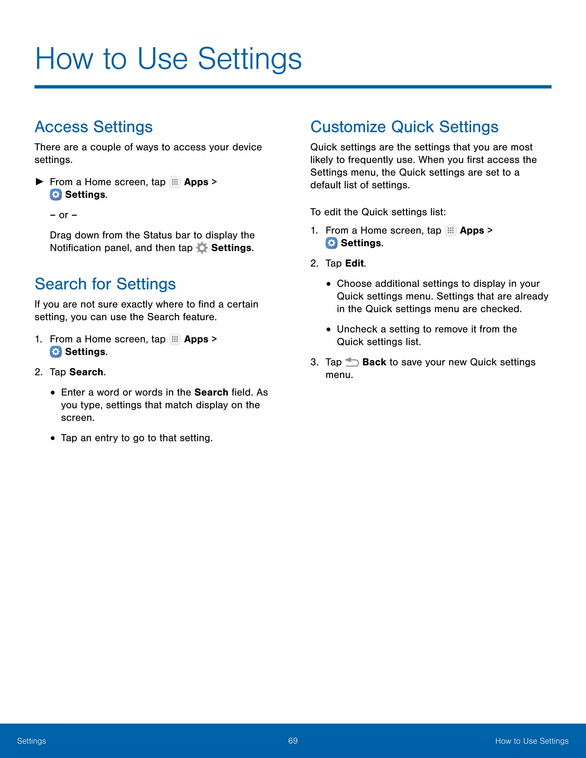 69 How to Use SettingsSettings
How to Use Settings
Access Settings
There are a couple of ways to access your device
settings.
►► From a Home screen, tap Apps >
 Settings.
– or –
Drag down from the Status bar to display the
Notification panel, and then tap  Settings.
Search for Settings
If you are not sure exactly where to find a certain
setting, you can use the Search feature.
1.	 From a Home screen, tap Apps >
 Settings.
2.	 Tap Search.
•	Enter a word or words in the Search field. As
you type, settings that match display on the
screen.
•	Tap an entry to go to that setting.
Customize Quick Settings
Quick settings are the settings that you are most
likely to frequently use. When you first access the
Settings menu, the Quick settings are set to a
default list of settings.
To edit the Quick settings list:
1.	 From a Home screen, tap Apps >
 Settings.
2.	 Tap Edit.
•	Choose additional settings to display in your
Quick settings menu. Settings that are already
in the Quick settings menu are checked.
•	Uncheck a setting to remove it from the
Quick settings list.
3.	 Tap Back to save your new Quick settings
menu.
 
