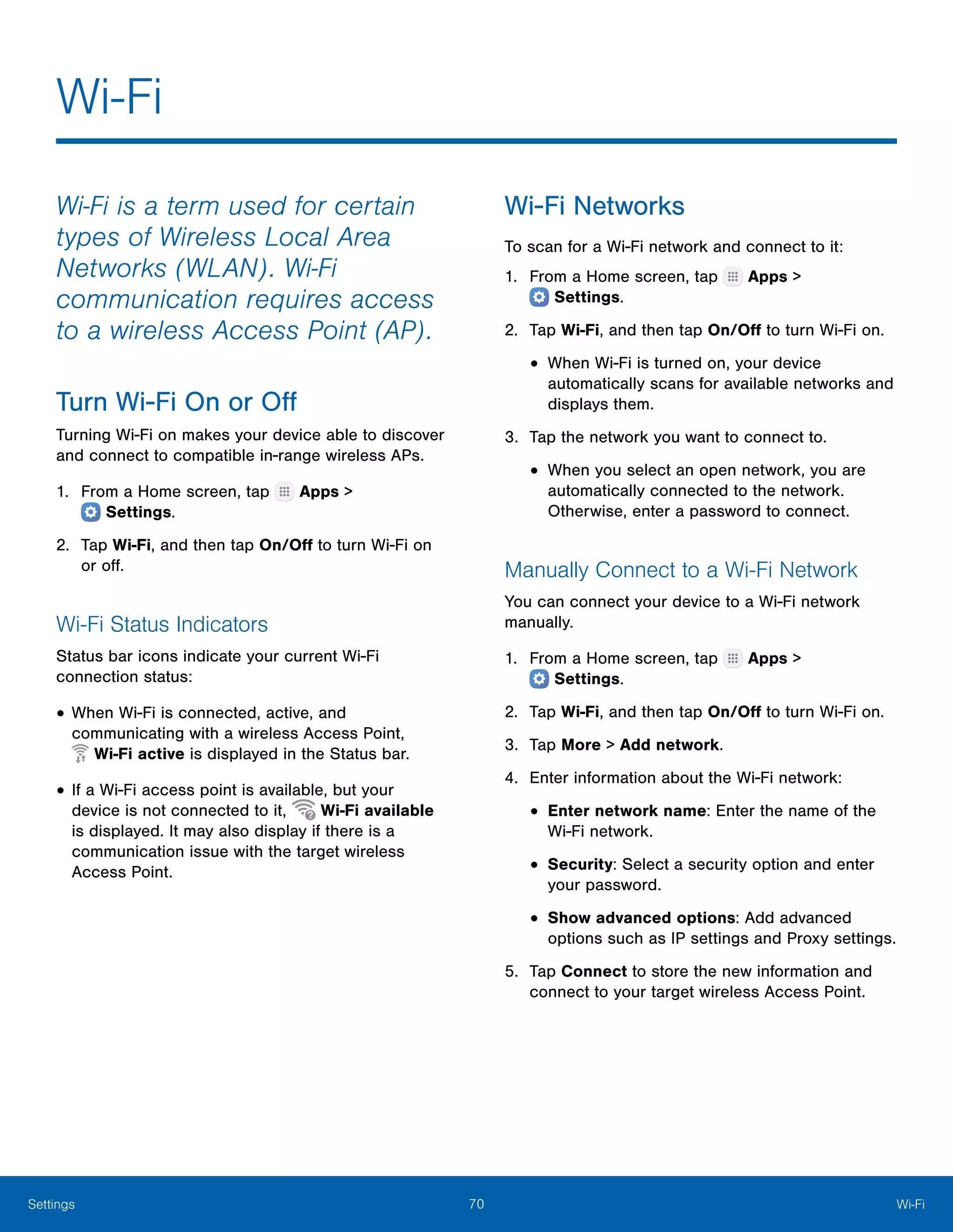 70 Wi‑FiSettings
Wi‑Fi
Wi-Fi is a term used for certain
types of Wireless Local Area
Networks (WLAN). Wi-Fi
communication requires access
to a wireless Access Point (AP).
Turn Wi‑Fi On or Off
Turning Wi-Fi on makes your device able to discover
and connect to compatible in-range wireless APs.
1.	 From a Home screen, tap Apps >
 Settings.
2.	 Tap Wi-Fi, and then tap On/Off to turn Wi-Fi on
or off.
Wi-Fi Status Indicators
Status bar icons indicate your current Wi-Fi
connection status:
•	When Wi-Fi is connected, active, and
communicating with a wireless Access Point,
 Wi-Fi active is displayed in the Status bar.
•	If a Wi-Fi access point is available, but your
device is not connected to it, Wi-Fi available
is displayed. It may also display if there is a
communication issue with the target wireless
Access Point.
Wi‑Fi Networks
To scan for a Wi-Fi network and connect to it:
1.	 From a Home screen, tap Apps >
 Settings.
2.	 Tap Wi-Fi, and then tap On/Off to turn Wi-Fi on.
•	When Wi-Fi is turned on, your device
automatically scans for available networks and
displays them.
3.	 Tap the network you want to connect to.
•	When you select an open network, you are
automatically connected to the network.
Otherwise, enter a password to connect.
Manually Connect to a Wi‑Fi Network
You can connect your device to a Wi-Fi network
manually.
1.	 From a Home screen, tap Apps >
 Settings.
2.	 Tap Wi-Fi, and then tap On/Off to turn Wi-Fi on.
3.	 Tap More > Add network.
4.	 Enter information about the Wi-Fi network:
•	Enter network name: Enter the name of the
Wi-Fi network.
•	Security: Select a security option and enter
your password.
•	Show advanced options: Add advanced
options such as IP settings and Proxy settings.
5.	 Tap Connect to store the new information and
connect to your target wireless Access Point.
 