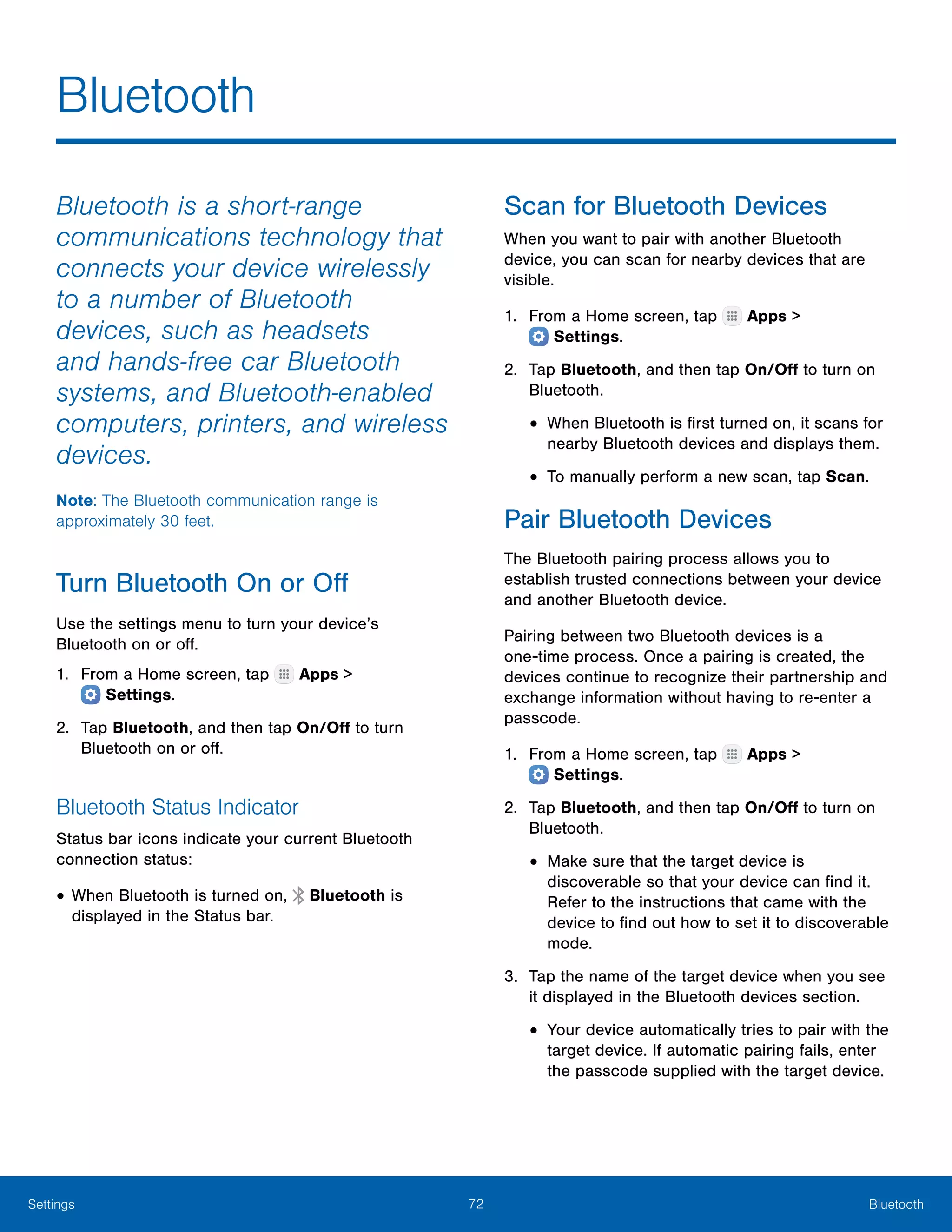 72 BluetoothSettings
Bluetooth
Bluetooth is a short-range
communications technology that
connects your device wirelessly
to a number of Bluetooth
devices, such as headsets
and hands-free car Bluetooth
systems, and Bluetooth-enabled
computers, printers, and wireless
devices.
Note: The Bluetooth communication range is
approximately 30 feet.
Turn Bluetooth On or Off
Use the settings menu to turn your device’s
Bluetooth on or off.
1.	 From a Home screen, tap Apps >
 Settings.
2.	 Tap Bluetooth, and then tap On/Off to turn
Bluetooth on or off.
Bluetooth Status Indicator
Status bar icons indicate your current Bluetooth
connection status:
•	When Bluetooth is turned on, Bluetooth is
displayed in the Status bar.
Scan for Bluetooth Devices
When you want to pair with another Bluetooth
device, you can scan for nearby devices that are
visible.
1.	 From a Home screen, tap Apps >
 Settings.
2.	 Tap Bluetooth, and then tap On/Off to turn on
Bluetooth.
•	When Bluetooth is first turned on, it scans for
nearby Bluetooth devices and displays them.
•	To manually perform a new scan, tap Scan.
Pair Bluetooth Devices
The Bluetooth pairing process allows you to
establish trusted connections between your device
and another Bluetooth device.
Pairing between two Bluetooth devices is a
one‑time process. Once a pairing is created, the
devices continue to recognize their partnership and
exchange information without having to re-enter a
passcode.
1.	 From a Home screen, tap Apps >
 Settings.
2.	 Tap Bluetooth, and then tap On/Off to turn on
Bluetooth.
•	Make sure that the target device is
discoverable so that your device can find it.
Refer to the instructions that came with the
device to find out how to set it to discoverable
mode.
3.	 Tap the name of the target device when you see
it displayed in the Bluetooth devices section.
•	Your device automatically tries to pair with the
target device. If automatic pairing fails, enter
the passcode supplied with the target device.
 