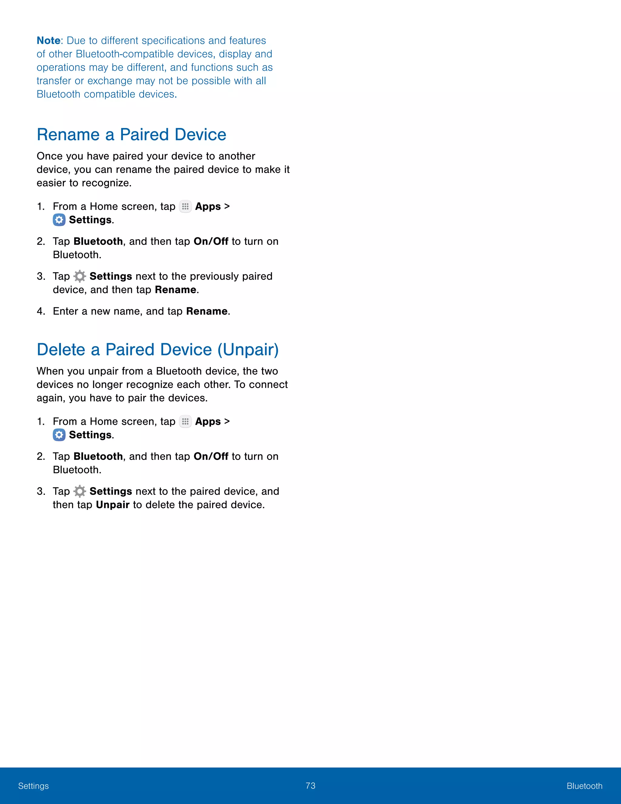 73 BluetoothSettings
Note: Due to different specifications and features
of other Bluetooth-compatible devices, display and
operations may be different, and functions such as
transfer or exchange may not be possible with all
Bluetooth compatible devices.
Rename a Paired Device
Once you have paired your device to another
device, you can rename the paired device to make it
easier to recognize.
1.	 From a Home screen, tap Apps >
 Settings.
2.	 Tap Bluetooth, and then tap On/Off to turn on
Bluetooth.
3.	 Tap  Settings next to the previously paired
device, and then tap Rename.
4.	 Enter a new name, and tap Rename.
Delete a Paired Device (Unpair)
When you unpair from a Bluetooth device, the two
devices no longer recognize each other. To connect
again, you have to pair the devices.
1.	 From a Home screen, tap Apps >
 Settings.
2.	 Tap Bluetooth, and then tap On/Off to turn on
Bluetooth.
3.	 Tap  Settings next to the paired device, and
then tap Unpair to delete the paired device.
 