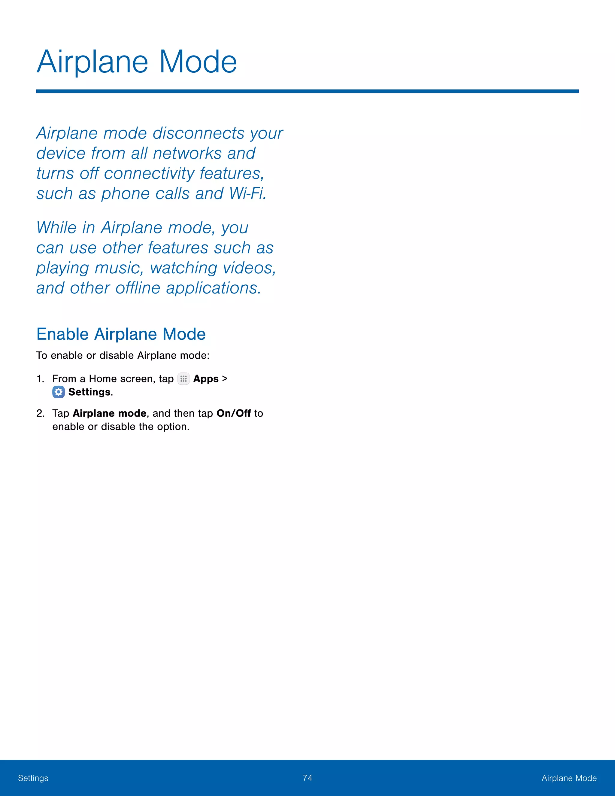 74 Airplane ModeSettings
Airplane Mode
Airplane mode disconnects your
device from all networks and
turns off connectivity features,
such as phone calls and Wi-Fi.
While in Airplane mode, you
can use other features such as
playing music, watching videos,
and other offline applications.
Enable Airplane Mode
To enable or disable Airplane mode:
1.	 From a Home screen, tap Apps >
 Settings.
2.	 Tap Airplane mode, and then tap On/Off to
enable or disable the option.
 